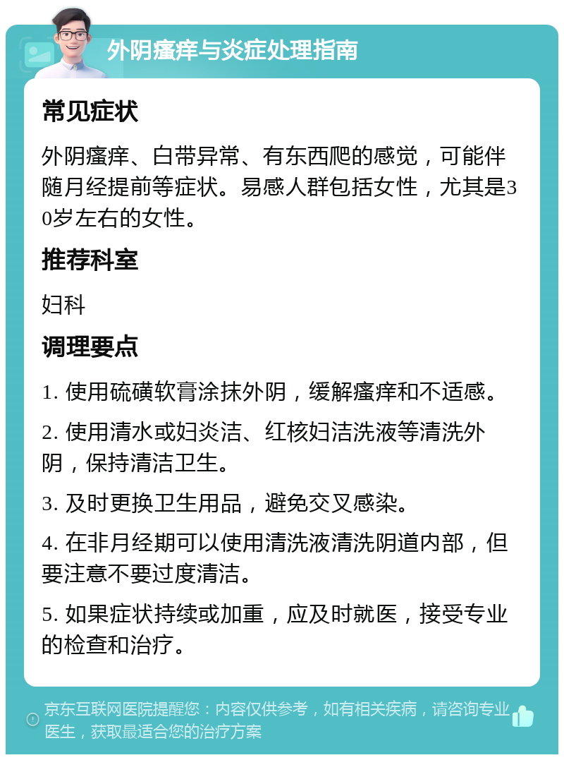 外阴瘙痒与炎症处理指南 常见症状 外阴瘙痒、白带异常、有东西爬的感觉，可能伴随月经提前等症状。易感人群包括女性，尤其是30岁左右的女性。 推荐科室 妇科 调理要点 1. 使用硫磺软膏涂抹外阴，缓解瘙痒和不适感。 2. 使用清水或妇炎洁、红核妇洁洗液等清洗外阴，保持清洁卫生。 3. 及时更换卫生用品，避免交叉感染。 4. 在非月经期可以使用清洗液清洗阴道内部，但要注意不要过度清洁。 5. 如果症状持续或加重，应及时就医，接受专业的检查和治疗。