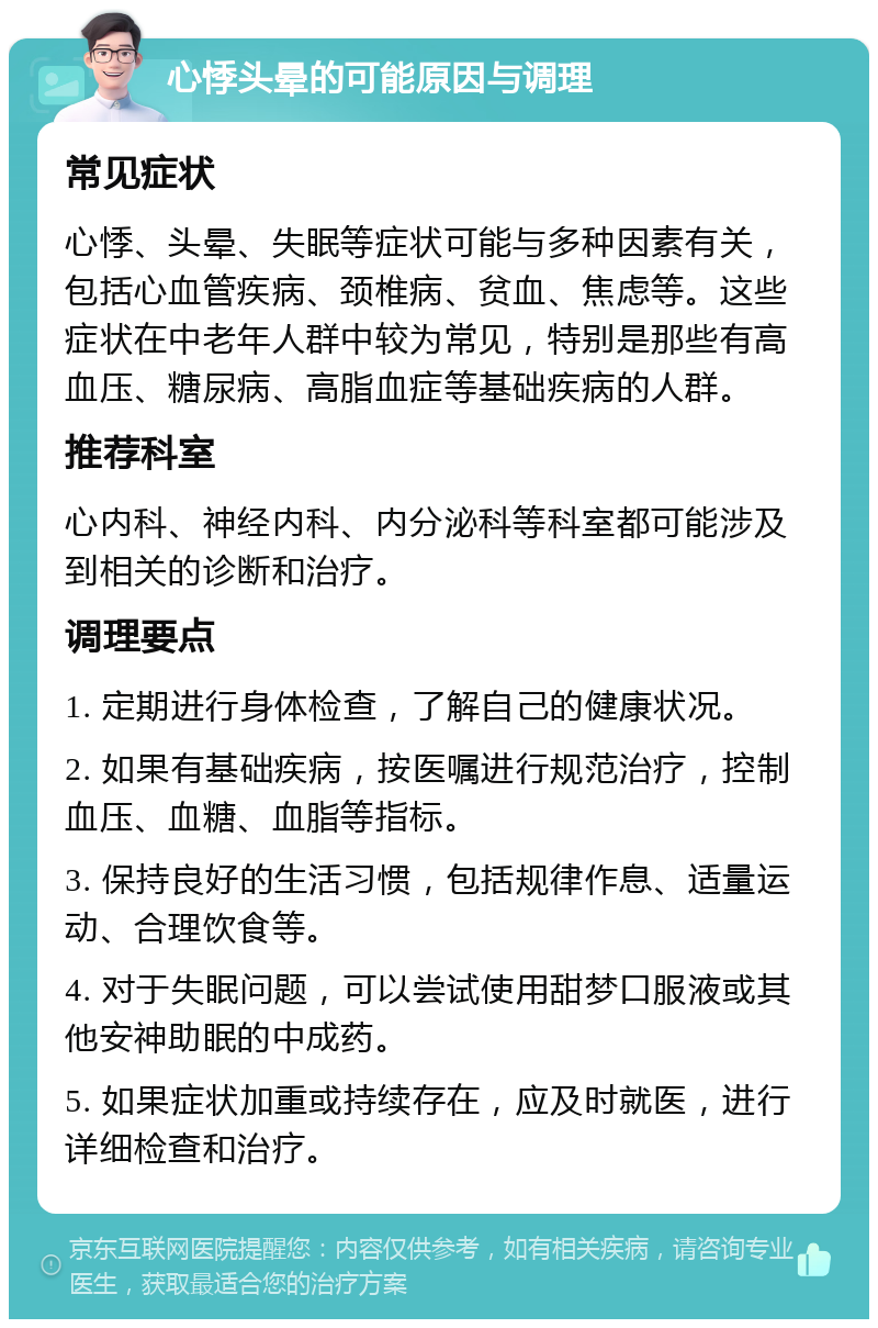 心悸头晕的可能原因与调理 常见症状 心悸、头晕、失眠等症状可能与多种因素有关，包括心血管疾病、颈椎病、贫血、焦虑等。这些症状在中老年人群中较为常见，特别是那些有高血压、糖尿病、高脂血症等基础疾病的人群。 推荐科室 心内科、神经内科、内分泌科等科室都可能涉及到相关的诊断和治疗。 调理要点 1. 定期进行身体检查，了解自己的健康状况。 2. 如果有基础疾病，按医嘱进行规范治疗，控制血压、血糖、血脂等指标。 3. 保持良好的生活习惯，包括规律作息、适量运动、合理饮食等。 4. 对于失眠问题，可以尝试使用甜梦口服液或其他安神助眠的中成药。 5. 如果症状加重或持续存在，应及时就医，进行详细检查和治疗。