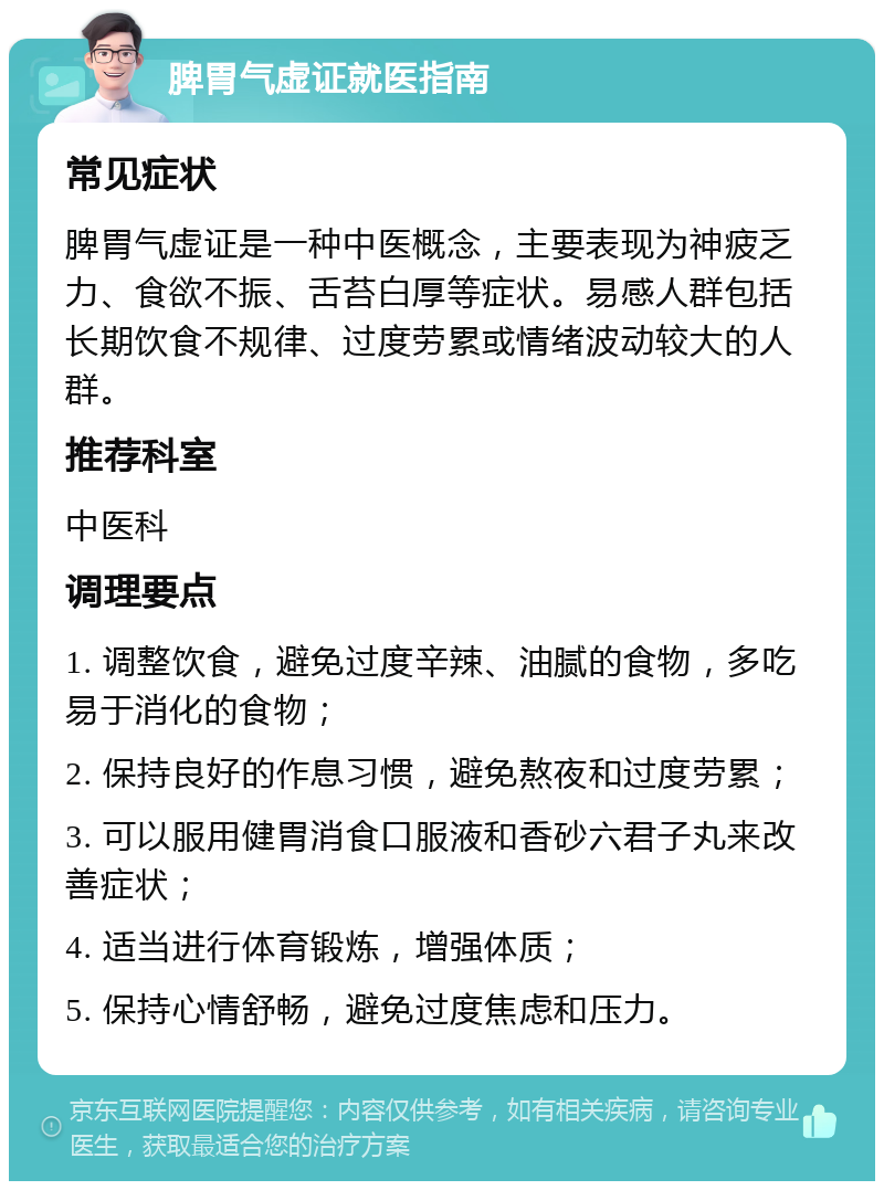 脾胃气虚证就医指南 常见症状 脾胃气虚证是一种中医概念，主要表现为神疲乏力、食欲不振、舌苔白厚等症状。易感人群包括长期饮食不规律、过度劳累或情绪波动较大的人群。 推荐科室 中医科 调理要点 1. 调整饮食，避免过度辛辣、油腻的食物，多吃易于消化的食物； 2. 保持良好的作息习惯，避免熬夜和过度劳累； 3. 可以服用健胃消食口服液和香砂六君子丸来改善症状； 4. 适当进行体育锻炼，增强体质； 5. 保持心情舒畅，避免过度焦虑和压力。