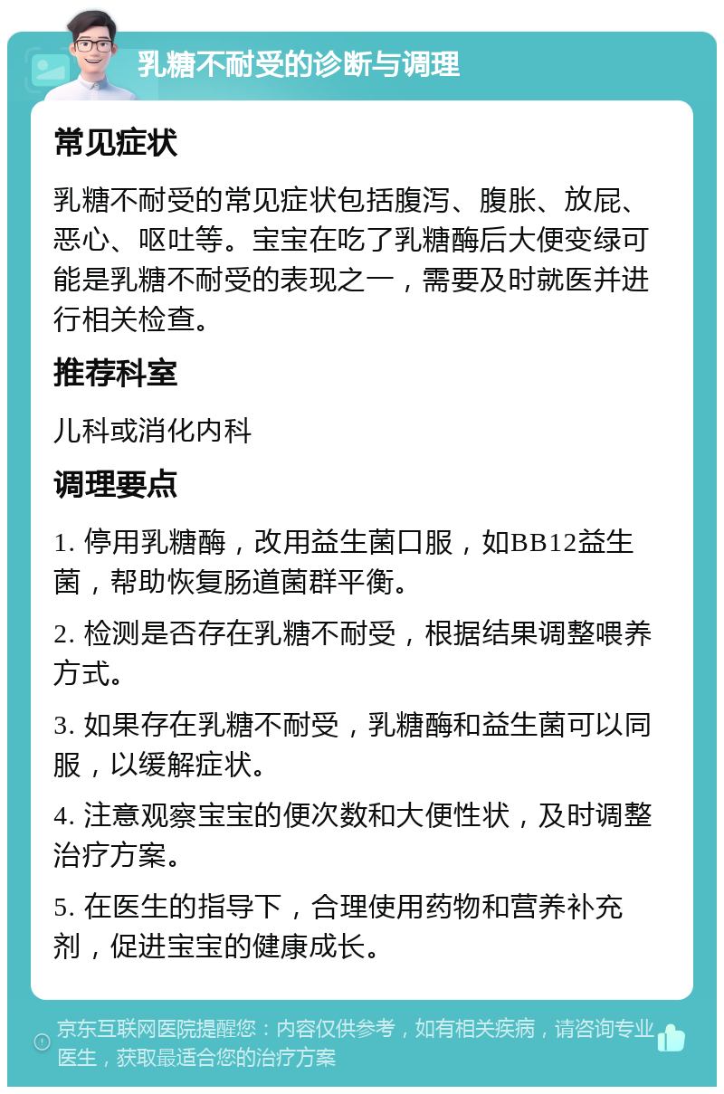 乳糖不耐受的诊断与调理 常见症状 乳糖不耐受的常见症状包括腹泻、腹胀、放屁、恶心、呕吐等。宝宝在吃了乳糖酶后大便变绿可能是乳糖不耐受的表现之一，需要及时就医并进行相关检查。 推荐科室 儿科或消化内科 调理要点 1. 停用乳糖酶，改用益生菌口服，如BB12益生菌，帮助恢复肠道菌群平衡。 2. 检测是否存在乳糖不耐受，根据结果调整喂养方式。 3. 如果存在乳糖不耐受，乳糖酶和益生菌可以同服，以缓解症状。 4. 注意观察宝宝的便次数和大便性状，及时调整治疗方案。 5. 在医生的指导下，合理使用药物和营养补充剂，促进宝宝的健康成长。