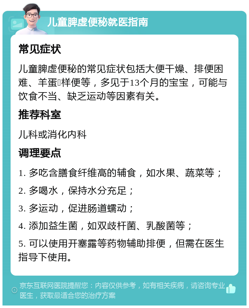 儿童脾虚便秘就医指南 常见症状 儿童脾虚便秘的常见症状包括大便干燥、排便困难、羊蛋💩样便等，多见于13个月的宝宝，可能与饮食不当、缺乏运动等因素有关。 推荐科室 儿科或消化内科 调理要点 1. 多吃含膳食纤维高的辅食，如水果、蔬菜等； 2. 多喝水，保持水分充足； 3. 多运动，促进肠道蠕动； 4. 添加益生菌，如双歧杆菌、乳酸菌等； 5. 可以使用开塞露等药物辅助排便，但需在医生指导下使用。