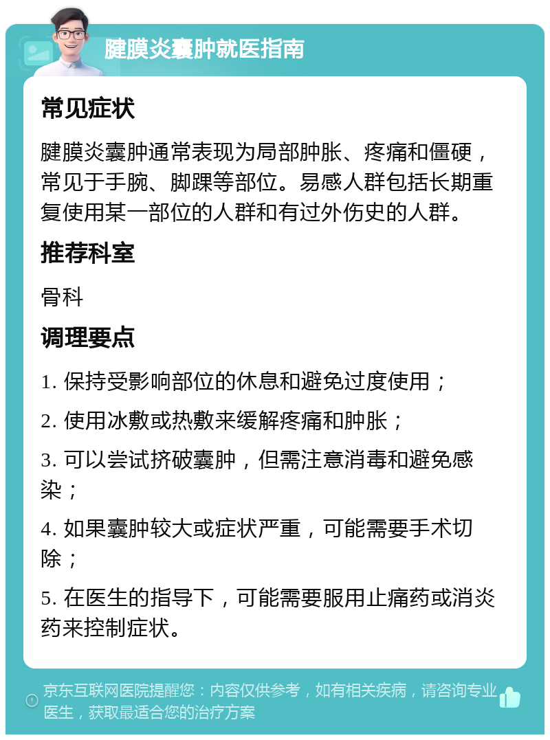 腱膜炎囊肿就医指南 常见症状 腱膜炎囊肿通常表现为局部肿胀、疼痛和僵硬，常见于手腕、脚踝等部位。易感人群包括长期重复使用某一部位的人群和有过外伤史的人群。 推荐科室 骨科 调理要点 1. 保持受影响部位的休息和避免过度使用； 2. 使用冰敷或热敷来缓解疼痛和肿胀； 3. 可以尝试挤破囊肿，但需注意消毒和避免感染； 4. 如果囊肿较大或症状严重，可能需要手术切除； 5. 在医生的指导下，可能需要服用止痛药或消炎药来控制症状。