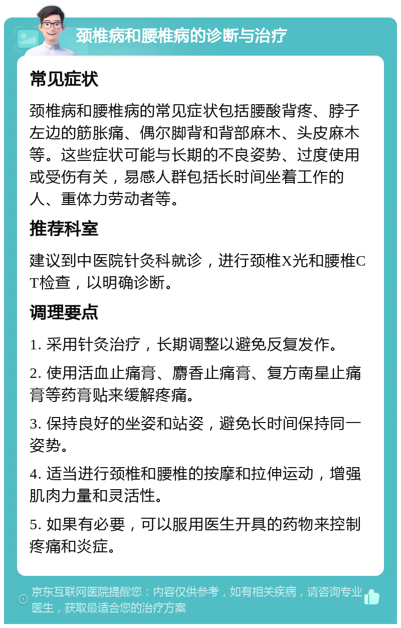 颈椎病和腰椎病的诊断与治疗 常见症状 颈椎病和腰椎病的常见症状包括腰酸背疼、脖子左边的筋胀痛、偶尔脚背和背部麻木、头皮麻木等。这些症状可能与长期的不良姿势、过度使用或受伤有关，易感人群包括长时间坐着工作的人、重体力劳动者等。 推荐科室 建议到中医院针灸科就诊，进行颈椎X光和腰椎CT检查，以明确诊断。 调理要点 1. 采用针灸治疗，长期调整以避免反复发作。 2. 使用活血止痛膏、麝香止痛膏、复方南星止痛膏等药膏贴来缓解疼痛。 3. 保持良好的坐姿和站姿，避免长时间保持同一姿势。 4. 适当进行颈椎和腰椎的按摩和拉伸运动，增强肌肉力量和灵活性。 5. 如果有必要，可以服用医生开具的药物来控制疼痛和炎症。