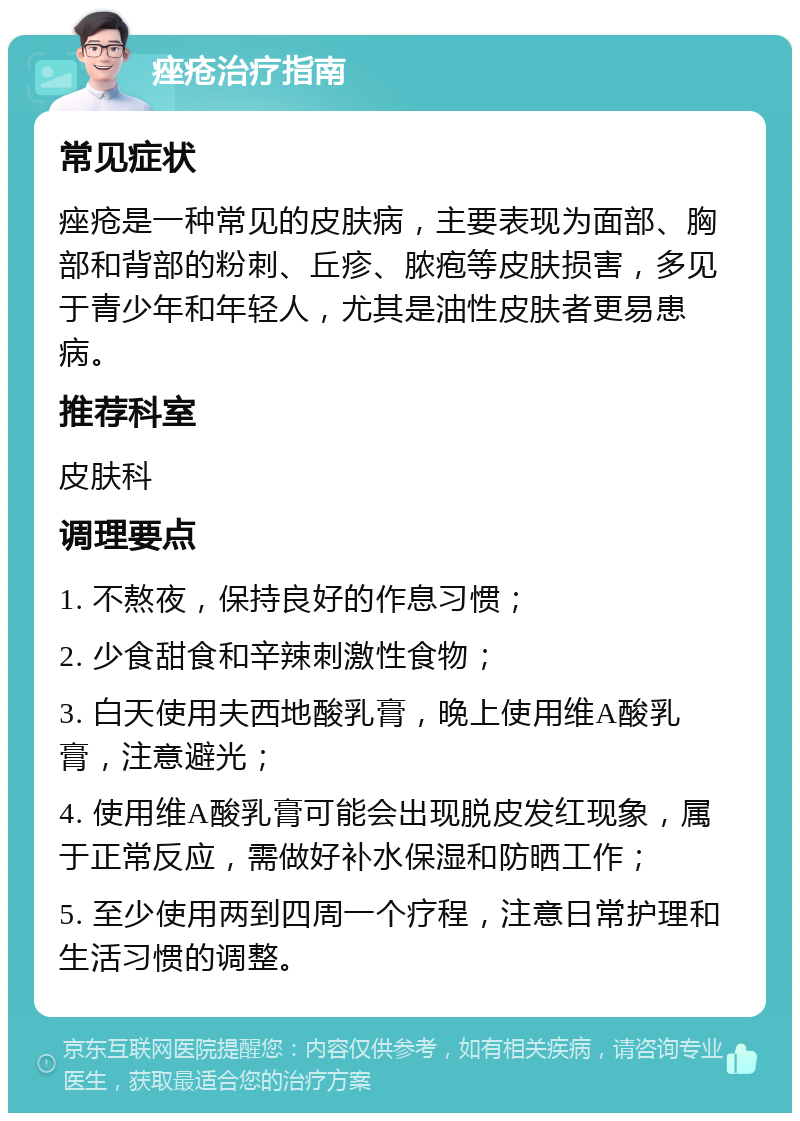 痤疮治疗指南 常见症状 痤疮是一种常见的皮肤病，主要表现为面部、胸部和背部的粉刺、丘疹、脓疱等皮肤损害，多见于青少年和年轻人，尤其是油性皮肤者更易患病。 推荐科室 皮肤科 调理要点 1. 不熬夜，保持良好的作息习惯； 2. 少食甜食和辛辣刺激性食物； 3. 白天使用夫西地酸乳膏，晚上使用维A酸乳膏，注意避光； 4. 使用维A酸乳膏可能会出现脱皮发红现象，属于正常反应，需做好补水保湿和防晒工作； 5. 至少使用两到四周一个疗程，注意日常护理和生活习惯的调整。