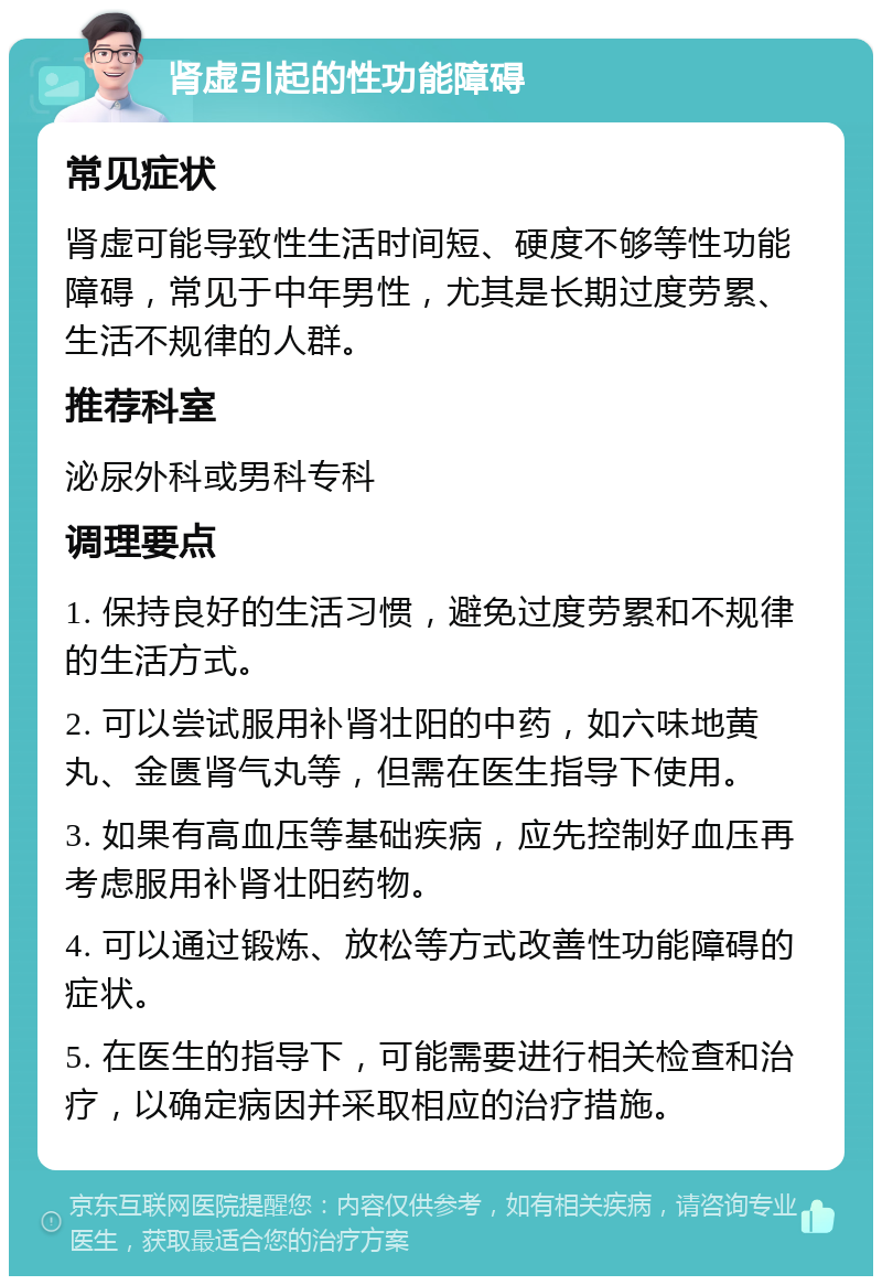 肾虚引起的性功能障碍 常见症状 肾虚可能导致性生活时间短、硬度不够等性功能障碍，常见于中年男性，尤其是长期过度劳累、生活不规律的人群。 推荐科室 泌尿外科或男科专科 调理要点 1. 保持良好的生活习惯，避免过度劳累和不规律的生活方式。 2. 可以尝试服用补肾壮阳的中药，如六味地黄丸、金匮肾气丸等，但需在医生指导下使用。 3. 如果有高血压等基础疾病，应先控制好血压再考虑服用补肾壮阳药物。 4. 可以通过锻炼、放松等方式改善性功能障碍的症状。 5. 在医生的指导下，可能需要进行相关检查和治疗，以确定病因并采取相应的治疗措施。