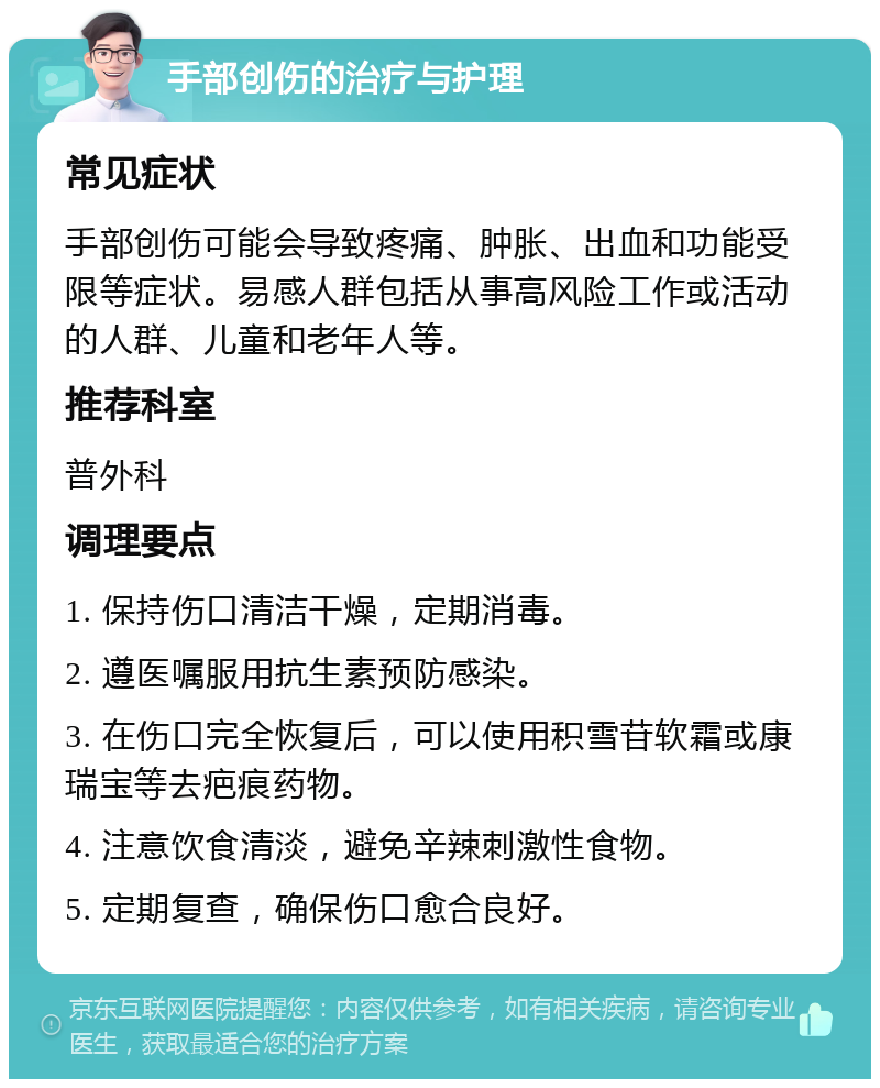 手部创伤的治疗与护理 常见症状 手部创伤可能会导致疼痛、肿胀、出血和功能受限等症状。易感人群包括从事高风险工作或活动的人群、儿童和老年人等。 推荐科室 普外科 调理要点 1. 保持伤口清洁干燥，定期消毒。 2. 遵医嘱服用抗生素预防感染。 3. 在伤口完全恢复后，可以使用积雪苷软霜或康瑞宝等去疤痕药物。 4. 注意饮食清淡，避免辛辣刺激性食物。 5. 定期复查，确保伤口愈合良好。