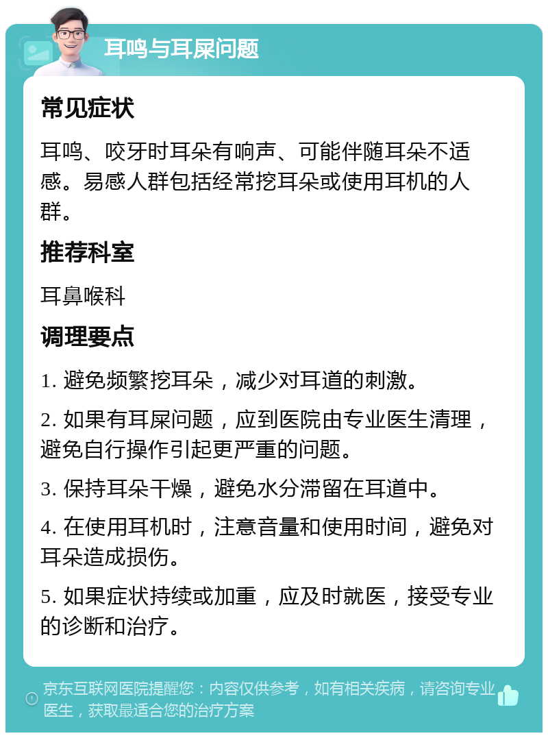 耳鸣与耳屎问题 常见症状 耳鸣、咬牙时耳朵有响声、可能伴随耳朵不适感。易感人群包括经常挖耳朵或使用耳机的人群。 推荐科室 耳鼻喉科 调理要点 1. 避免频繁挖耳朵，减少对耳道的刺激。 2. 如果有耳屎问题，应到医院由专业医生清理，避免自行操作引起更严重的问题。 3. 保持耳朵干燥，避免水分滞留在耳道中。 4. 在使用耳机时，注意音量和使用时间，避免对耳朵造成损伤。 5. 如果症状持续或加重，应及时就医，接受专业的诊断和治疗。