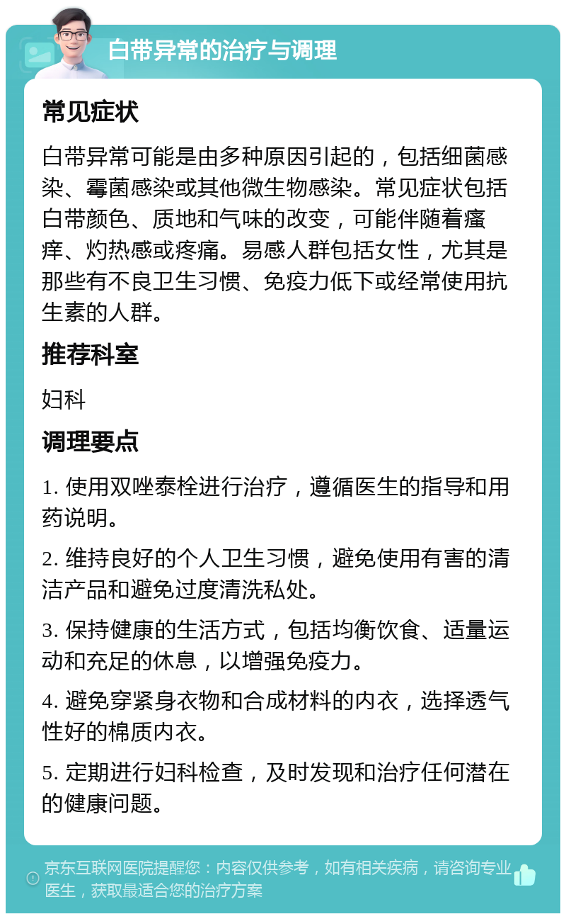 白带异常的治疗与调理 常见症状 白带异常可能是由多种原因引起的，包括细菌感染、霉菌感染或其他微生物感染。常见症状包括白带颜色、质地和气味的改变，可能伴随着瘙痒、灼热感或疼痛。易感人群包括女性，尤其是那些有不良卫生习惯、免疫力低下或经常使用抗生素的人群。 推荐科室 妇科 调理要点 1. 使用双唑泰栓进行治疗，遵循医生的指导和用药说明。 2. 维持良好的个人卫生习惯，避免使用有害的清洁产品和避免过度清洗私处。 3. 保持健康的生活方式，包括均衡饮食、适量运动和充足的休息，以增强免疫力。 4. 避免穿紧身衣物和合成材料的内衣，选择透气性好的棉质内衣。 5. 定期进行妇科检查，及时发现和治疗任何潜在的健康问题。