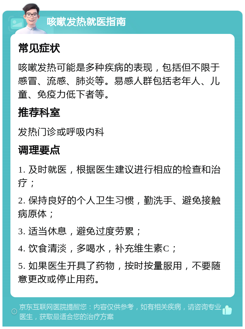 咳嗽发热就医指南 常见症状 咳嗽发热可能是多种疾病的表现，包括但不限于感冒、流感、肺炎等。易感人群包括老年人、儿童、免疫力低下者等。 推荐科室 发热门诊或呼吸内科 调理要点 1. 及时就医，根据医生建议进行相应的检查和治疗； 2. 保持良好的个人卫生习惯，勤洗手、避免接触病原体； 3. 适当休息，避免过度劳累； 4. 饮食清淡，多喝水，补充维生素C； 5. 如果医生开具了药物，按时按量服用，不要随意更改或停止用药。