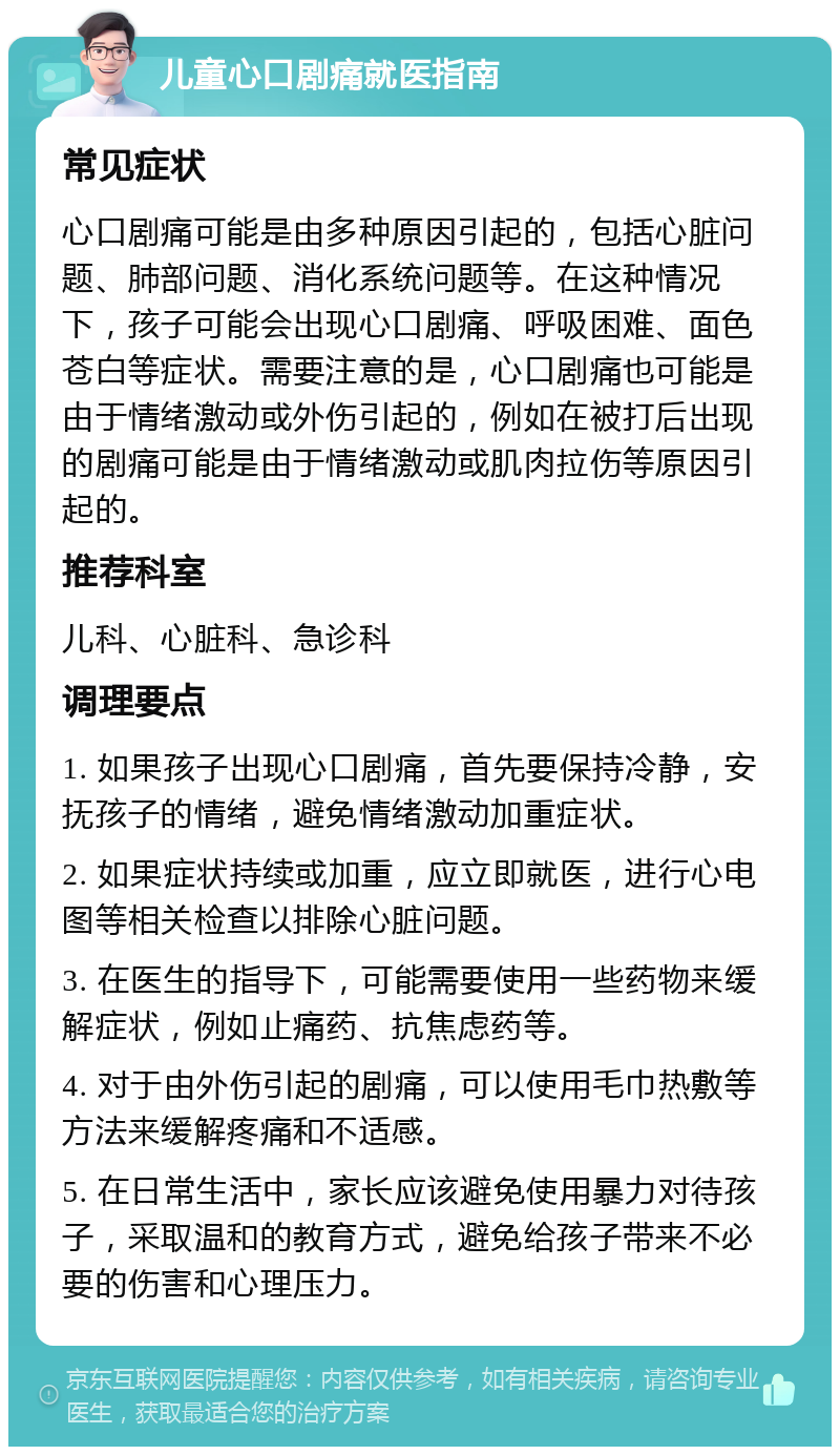 儿童心口剧痛就医指南 常见症状 心口剧痛可能是由多种原因引起的，包括心脏问题、肺部问题、消化系统问题等。在这种情况下，孩子可能会出现心口剧痛、呼吸困难、面色苍白等症状。需要注意的是，心口剧痛也可能是由于情绪激动或外伤引起的，例如在被打后出现的剧痛可能是由于情绪激动或肌肉拉伤等原因引起的。 推荐科室 儿科、心脏科、急诊科 调理要点 1. 如果孩子出现心口剧痛，首先要保持冷静，安抚孩子的情绪，避免情绪激动加重症状。 2. 如果症状持续或加重，应立即就医，进行心电图等相关检查以排除心脏问题。 3. 在医生的指导下，可能需要使用一些药物来缓解症状，例如止痛药、抗焦虑药等。 4. 对于由外伤引起的剧痛，可以使用毛巾热敷等方法来缓解疼痛和不适感。 5. 在日常生活中，家长应该避免使用暴力对待孩子，采取温和的教育方式，避免给孩子带来不必要的伤害和心理压力。