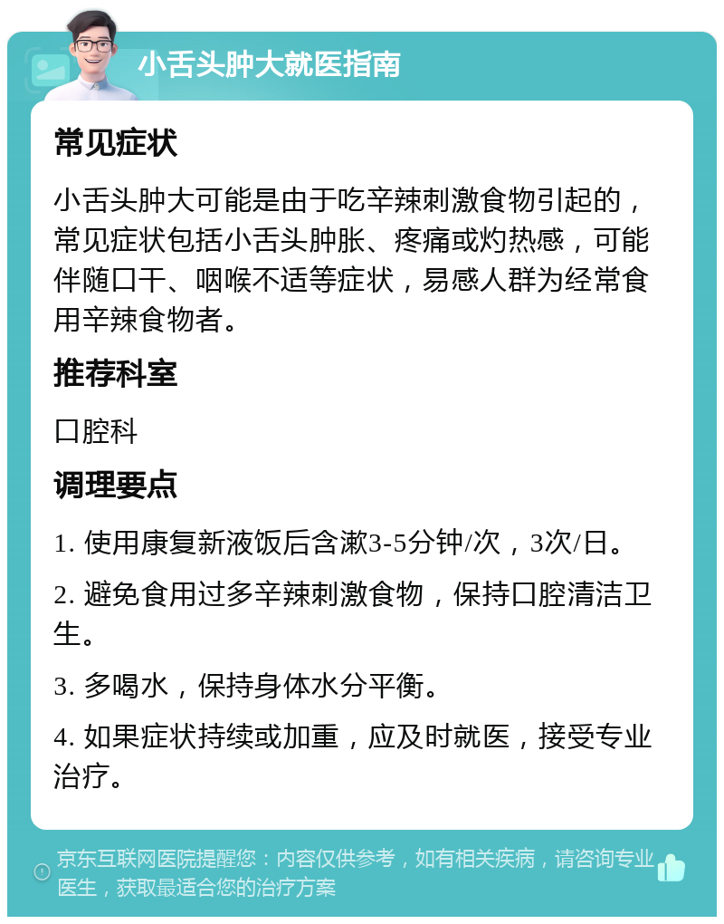 小舌头肿大就医指南 常见症状 小舌头肿大可能是由于吃辛辣刺激食物引起的，常见症状包括小舌头肿胀、疼痛或灼热感，可能伴随口干、咽喉不适等症状，易感人群为经常食用辛辣食物者。 推荐科室 口腔科 调理要点 1. 使用康复新液饭后含漱3-5分钟/次，3次/日。 2. 避免食用过多辛辣刺激食物，保持口腔清洁卫生。 3. 多喝水，保持身体水分平衡。 4. 如果症状持续或加重，应及时就医，接受专业治疗。