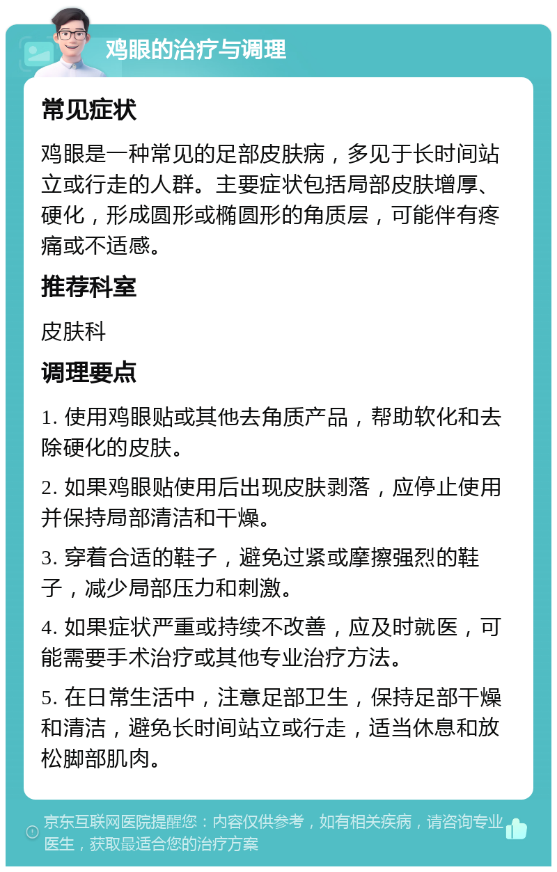 鸡眼的治疗与调理 常见症状 鸡眼是一种常见的足部皮肤病，多见于长时间站立或行走的人群。主要症状包括局部皮肤增厚、硬化，形成圆形或椭圆形的角质层，可能伴有疼痛或不适感。 推荐科室 皮肤科 调理要点 1. 使用鸡眼贴或其他去角质产品，帮助软化和去除硬化的皮肤。 2. 如果鸡眼贴使用后出现皮肤剥落，应停止使用并保持局部清洁和干燥。 3. 穿着合适的鞋子，避免过紧或摩擦强烈的鞋子，减少局部压力和刺激。 4. 如果症状严重或持续不改善，应及时就医，可能需要手术治疗或其他专业治疗方法。 5. 在日常生活中，注意足部卫生，保持足部干燥和清洁，避免长时间站立或行走，适当休息和放松脚部肌肉。