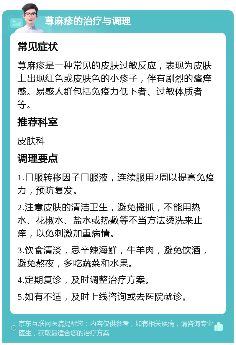 荨麻疹的治疗与调理 常见症状 荨麻疹是一种常见的皮肤过敏反应，表现为皮肤上出现红色或皮肤色的小疹子，伴有剧烈的瘙痒感。易感人群包括免疫力低下者、过敏体质者等。 推荐科室 皮肤科 调理要点 1.口服转移因子口服液，连续服用2周以提高免疫力，预防复发。 2.注意皮肤的清洁卫生，避免搔抓，不能用热水、花椒水、盐水或热敷等不当方法烫洗来止痒，以免刺激加重病情。 3.饮食清淡，忌辛辣海鲜，牛羊肉，避免饮酒，避免熬夜，多吃蔬菜和水果。 4.定期复诊，及时调整治疗方案。 5.如有不适，及时上线咨询或去医院就诊。