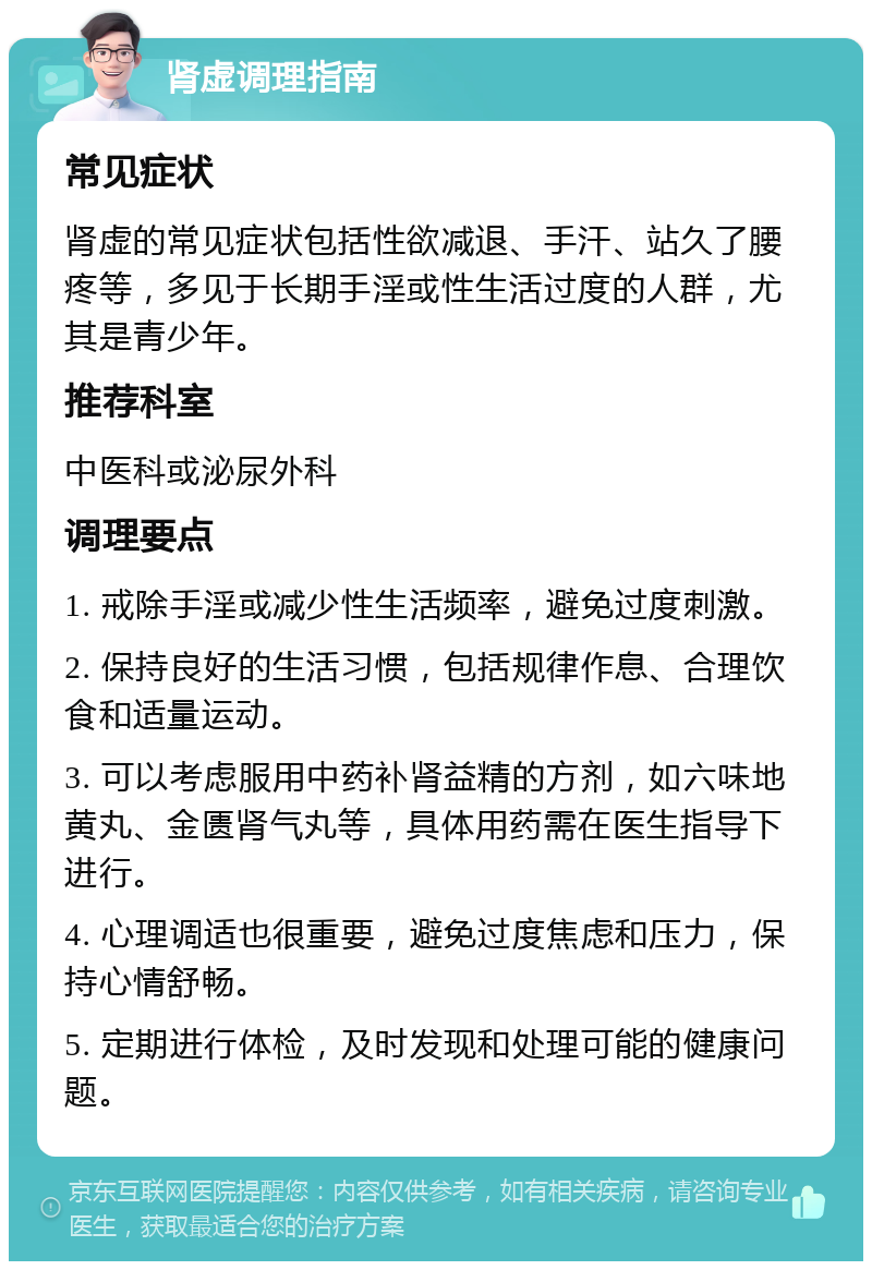 肾虚调理指南 常见症状 肾虚的常见症状包括性欲减退、手汗、站久了腰疼等，多见于长期手淫或性生活过度的人群，尤其是青少年。 推荐科室 中医科或泌尿外科 调理要点 1. 戒除手淫或减少性生活频率，避免过度刺激。 2. 保持良好的生活习惯，包括规律作息、合理饮食和适量运动。 3. 可以考虑服用中药补肾益精的方剂，如六味地黄丸、金匮肾气丸等，具体用药需在医生指导下进行。 4. 心理调适也很重要，避免过度焦虑和压力，保持心情舒畅。 5. 定期进行体检，及时发现和处理可能的健康问题。