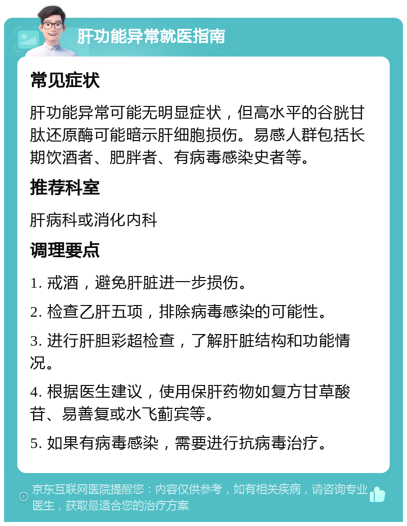 肝功能异常就医指南 常见症状 肝功能异常可能无明显症状，但高水平的谷胱甘肽还原酶可能暗示肝细胞损伤。易感人群包括长期饮酒者、肥胖者、有病毒感染史者等。 推荐科室 肝病科或消化内科 调理要点 1. 戒酒，避免肝脏进一步损伤。 2. 检查乙肝五项，排除病毒感染的可能性。 3. 进行肝胆彩超检查，了解肝脏结构和功能情况。 4. 根据医生建议，使用保肝药物如复方甘草酸苷、易善复或水飞蓟宾等。 5. 如果有病毒感染，需要进行抗病毒治疗。