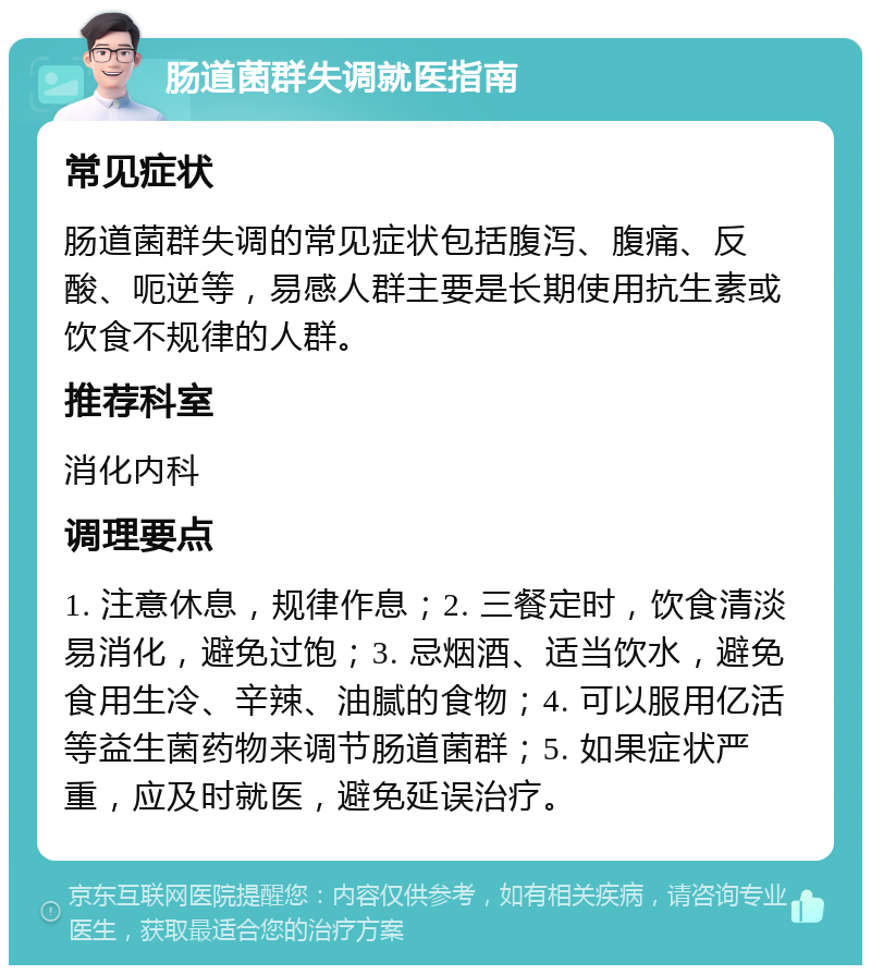 肠道菌群失调就医指南 常见症状 肠道菌群失调的常见症状包括腹泻、腹痛、反酸、呃逆等，易感人群主要是长期使用抗生素或饮食不规律的人群。 推荐科室 消化内科 调理要点 1. 注意休息，规律作息；2. 三餐定时，饮食清淡易消化，避免过饱；3. 忌烟酒、适当饮水，避免食用生冷、辛辣、油腻的食物；4. 可以服用亿活等益生菌药物来调节肠道菌群；5. 如果症状严重，应及时就医，避免延误治疗。