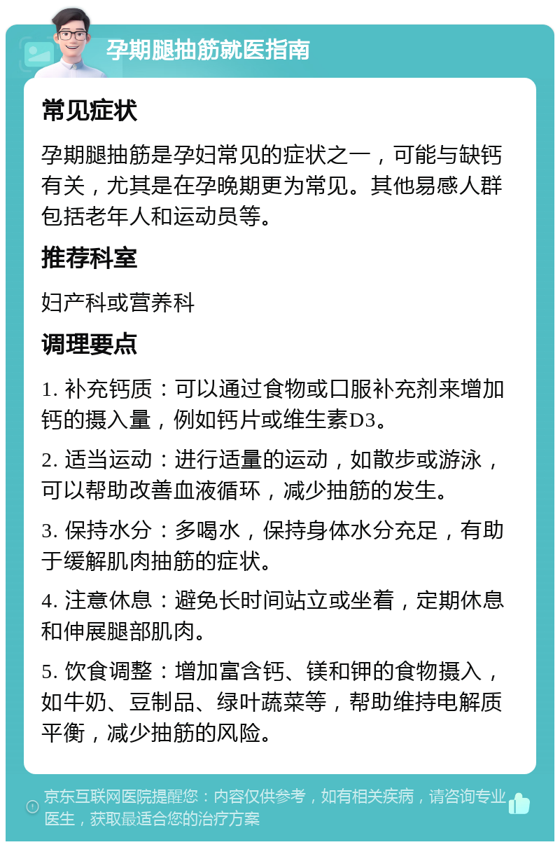 孕期腿抽筋就医指南 常见症状 孕期腿抽筋是孕妇常见的症状之一，可能与缺钙有关，尤其是在孕晚期更为常见。其他易感人群包括老年人和运动员等。 推荐科室 妇产科或营养科 调理要点 1. 补充钙质：可以通过食物或口服补充剂来增加钙的摄入量，例如钙片或维生素D3。 2. 适当运动：进行适量的运动，如散步或游泳，可以帮助改善血液循环，减少抽筋的发生。 3. 保持水分：多喝水，保持身体水分充足，有助于缓解肌肉抽筋的症状。 4. 注意休息：避免长时间站立或坐着，定期休息和伸展腿部肌肉。 5. 饮食调整：增加富含钙、镁和钾的食物摄入，如牛奶、豆制品、绿叶蔬菜等，帮助维持电解质平衡，减少抽筋的风险。