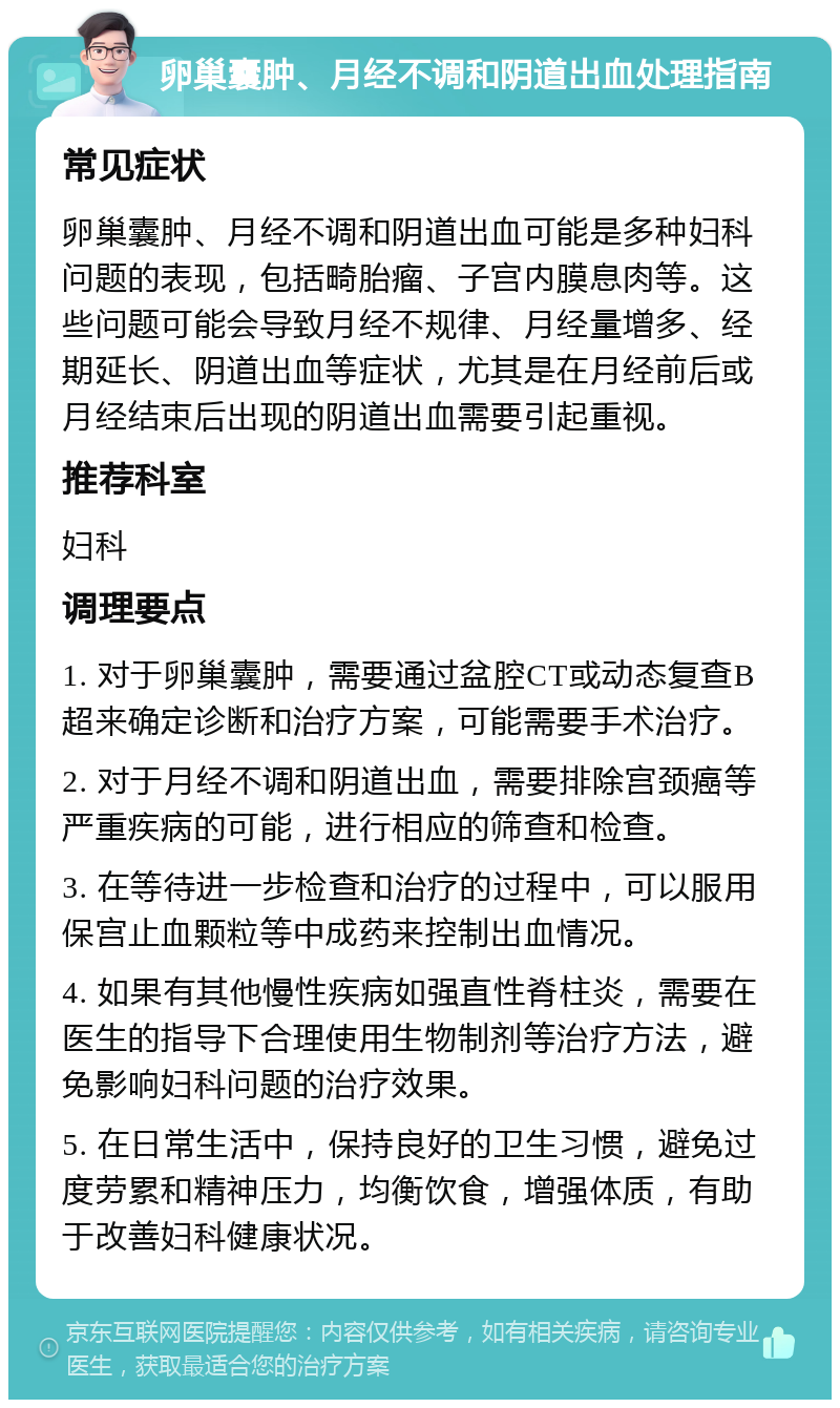 卵巢囊肿、月经不调和阴道出血处理指南 常见症状 卵巢囊肿、月经不调和阴道出血可能是多种妇科问题的表现，包括畸胎瘤、子宫内膜息肉等。这些问题可能会导致月经不规律、月经量增多、经期延长、阴道出血等症状，尤其是在月经前后或月经结束后出现的阴道出血需要引起重视。 推荐科室 妇科 调理要点 1. 对于卵巢囊肿，需要通过盆腔CT或动态复查B超来确定诊断和治疗方案，可能需要手术治疗。 2. 对于月经不调和阴道出血，需要排除宫颈癌等严重疾病的可能，进行相应的筛查和检查。 3. 在等待进一步检查和治疗的过程中，可以服用保宫止血颗粒等中成药来控制出血情况。 4. 如果有其他慢性疾病如强直性脊柱炎，需要在医生的指导下合理使用生物制剂等治疗方法，避免影响妇科问题的治疗效果。 5. 在日常生活中，保持良好的卫生习惯，避免过度劳累和精神压力，均衡饮食，增强体质，有助于改善妇科健康状况。