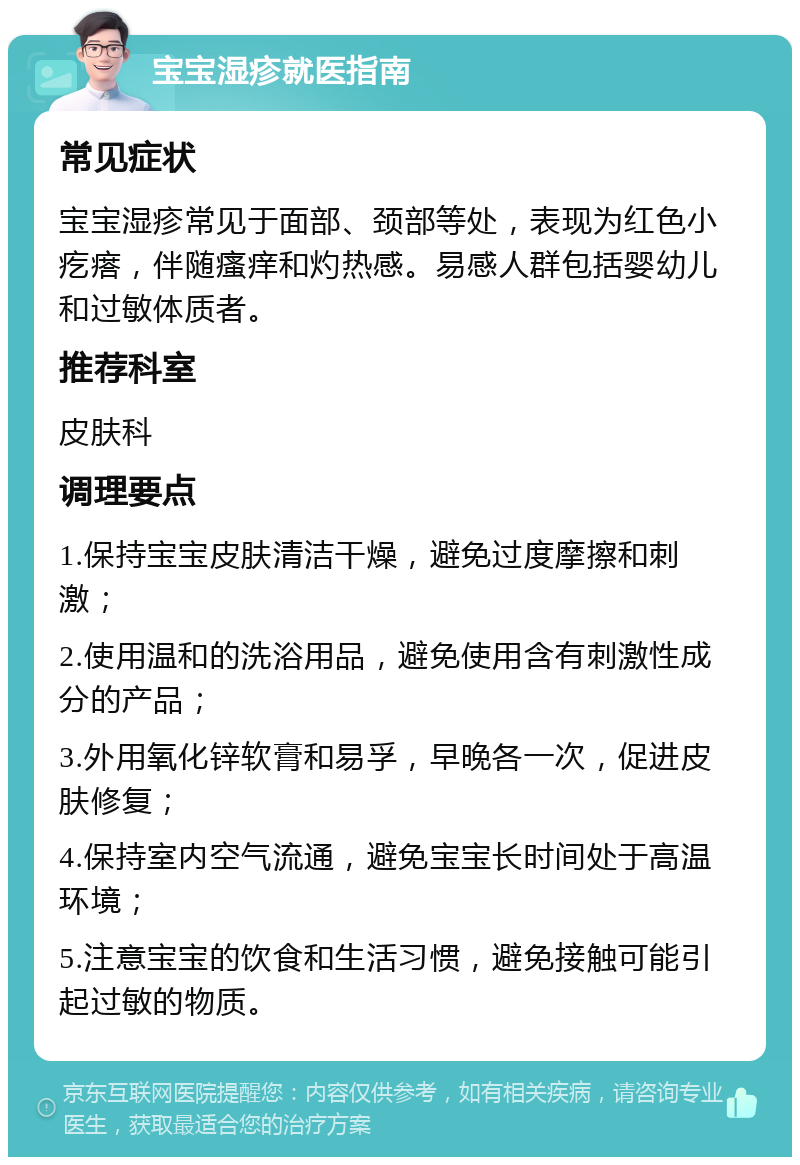 宝宝湿疹就医指南 常见症状 宝宝湿疹常见于面部、颈部等处，表现为红色小疙瘩，伴随瘙痒和灼热感。易感人群包括婴幼儿和过敏体质者。 推荐科室 皮肤科 调理要点 1.保持宝宝皮肤清洁干燥，避免过度摩擦和刺激； 2.使用温和的洗浴用品，避免使用含有刺激性成分的产品； 3.外用氧化锌软膏和易孚，早晚各一次，促进皮肤修复； 4.保持室内空气流通，避免宝宝长时间处于高温环境； 5.注意宝宝的饮食和生活习惯，避免接触可能引起过敏的物质。