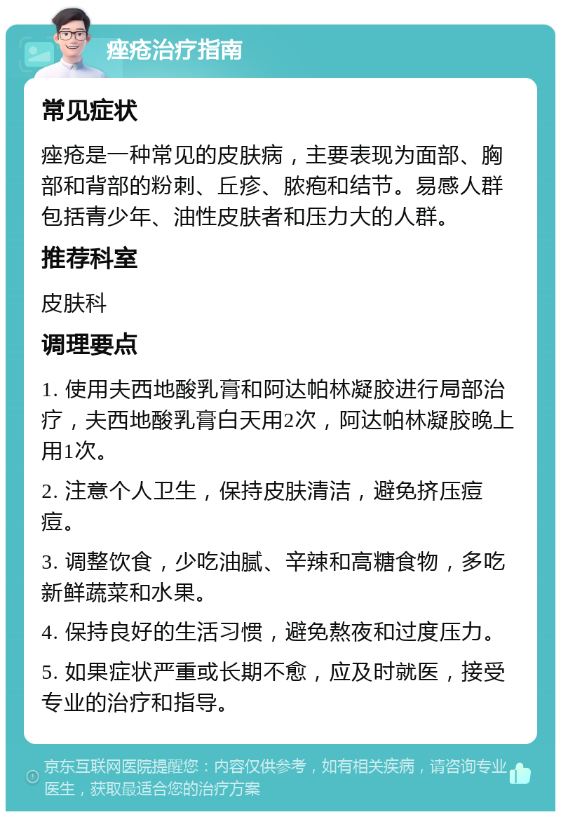 痤疮治疗指南 常见症状 痤疮是一种常见的皮肤病，主要表现为面部、胸部和背部的粉刺、丘疹、脓疱和结节。易感人群包括青少年、油性皮肤者和压力大的人群。 推荐科室 皮肤科 调理要点 1. 使用夫西地酸乳膏和阿达帕林凝胶进行局部治疗，夫西地酸乳膏白天用2次，阿达帕林凝胶晚上用1次。 2. 注意个人卫生，保持皮肤清洁，避免挤压痘痘。 3. 调整饮食，少吃油腻、辛辣和高糖食物，多吃新鲜蔬菜和水果。 4. 保持良好的生活习惯，避免熬夜和过度压力。 5. 如果症状严重或长期不愈，应及时就医，接受专业的治疗和指导。