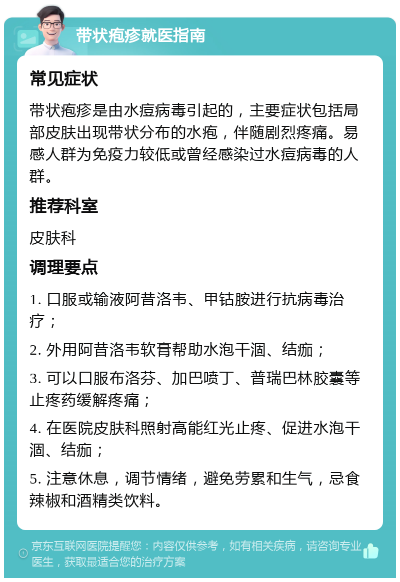 带状疱疹就医指南 常见症状 带状疱疹是由水痘病毒引起的，主要症状包括局部皮肤出现带状分布的水疱，伴随剧烈疼痛。易感人群为免疫力较低或曾经感染过水痘病毒的人群。 推荐科室 皮肤科 调理要点 1. 口服或输液阿昔洛韦、甲钴胺进行抗病毒治疗； 2. 外用阿昔洛韦软膏帮助水泡干涸、结痂； 3. 可以口服布洛芬、加巴喷丁、普瑞巴林胶囊等止疼药缓解疼痛； 4. 在医院皮肤科照射高能红光止疼、促进水泡干涸、结痂； 5. 注意休息，调节情绪，避免劳累和生气，忌食辣椒和酒精类饮料。