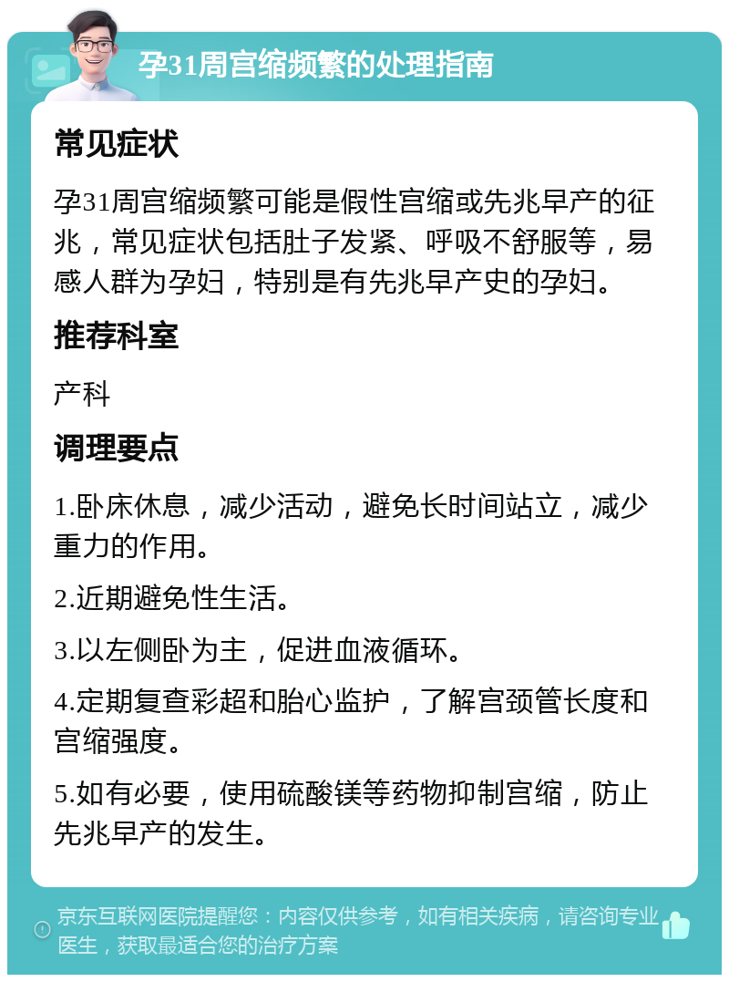 孕31周宫缩频繁的处理指南 常见症状 孕31周宫缩频繁可能是假性宫缩或先兆早产的征兆，常见症状包括肚子发紧、呼吸不舒服等，易感人群为孕妇，特别是有先兆早产史的孕妇。 推荐科室 产科 调理要点 1.卧床休息，减少活动，避免长时间站立，减少重力的作用。 2.近期避免性生活。 3.以左侧卧为主，促进血液循环。 4.定期复查彩超和胎心监护，了解宫颈管长度和宫缩强度。 5.如有必要，使用硫酸镁等药物抑制宫缩，防止先兆早产的发生。