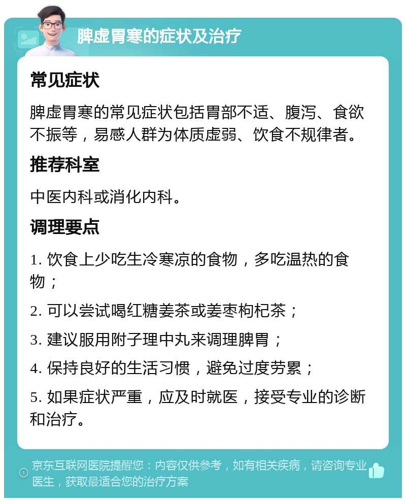 脾虚胃寒的症状及治疗 常见症状 脾虚胃寒的常见症状包括胃部不适、腹泻、食欲不振等，易感人群为体质虚弱、饮食不规律者。 推荐科室 中医内科或消化内科。 调理要点 1. 饮食上少吃生冷寒凉的食物，多吃温热的食物； 2. 可以尝试喝红糖姜茶或姜枣枸杞茶； 3. 建议服用附子理中丸来调理脾胃； 4. 保持良好的生活习惯，避免过度劳累； 5. 如果症状严重，应及时就医，接受专业的诊断和治疗。