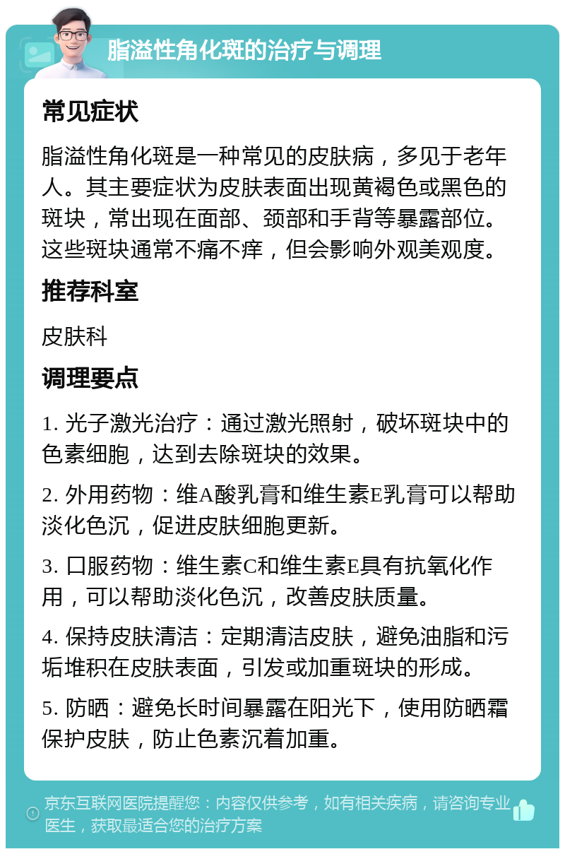 脂溢性角化斑的治疗与调理 常见症状 脂溢性角化斑是一种常见的皮肤病，多见于老年人。其主要症状为皮肤表面出现黄褐色或黑色的斑块，常出现在面部、颈部和手背等暴露部位。这些斑块通常不痛不痒，但会影响外观美观度。 推荐科室 皮肤科 调理要点 1. 光子激光治疗：通过激光照射，破坏斑块中的色素细胞，达到去除斑块的效果。 2. 外用药物：维A酸乳膏和维生素E乳膏可以帮助淡化色沉，促进皮肤细胞更新。 3. 口服药物：维生素C和维生素E具有抗氧化作用，可以帮助淡化色沉，改善皮肤质量。 4. 保持皮肤清洁：定期清洁皮肤，避免油脂和污垢堆积在皮肤表面，引发或加重斑块的形成。 5. 防晒：避免长时间暴露在阳光下，使用防晒霜保护皮肤，防止色素沉着加重。