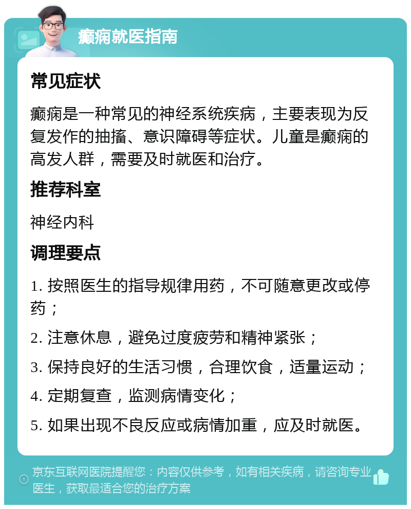 癫痫就医指南 常见症状 癫痫是一种常见的神经系统疾病，主要表现为反复发作的抽搐、意识障碍等症状。儿童是癫痫的高发人群，需要及时就医和治疗。 推荐科室 神经内科 调理要点 1. 按照医生的指导规律用药，不可随意更改或停药； 2. 注意休息，避免过度疲劳和精神紧张； 3. 保持良好的生活习惯，合理饮食，适量运动； 4. 定期复查，监测病情变化； 5. 如果出现不良反应或病情加重，应及时就医。