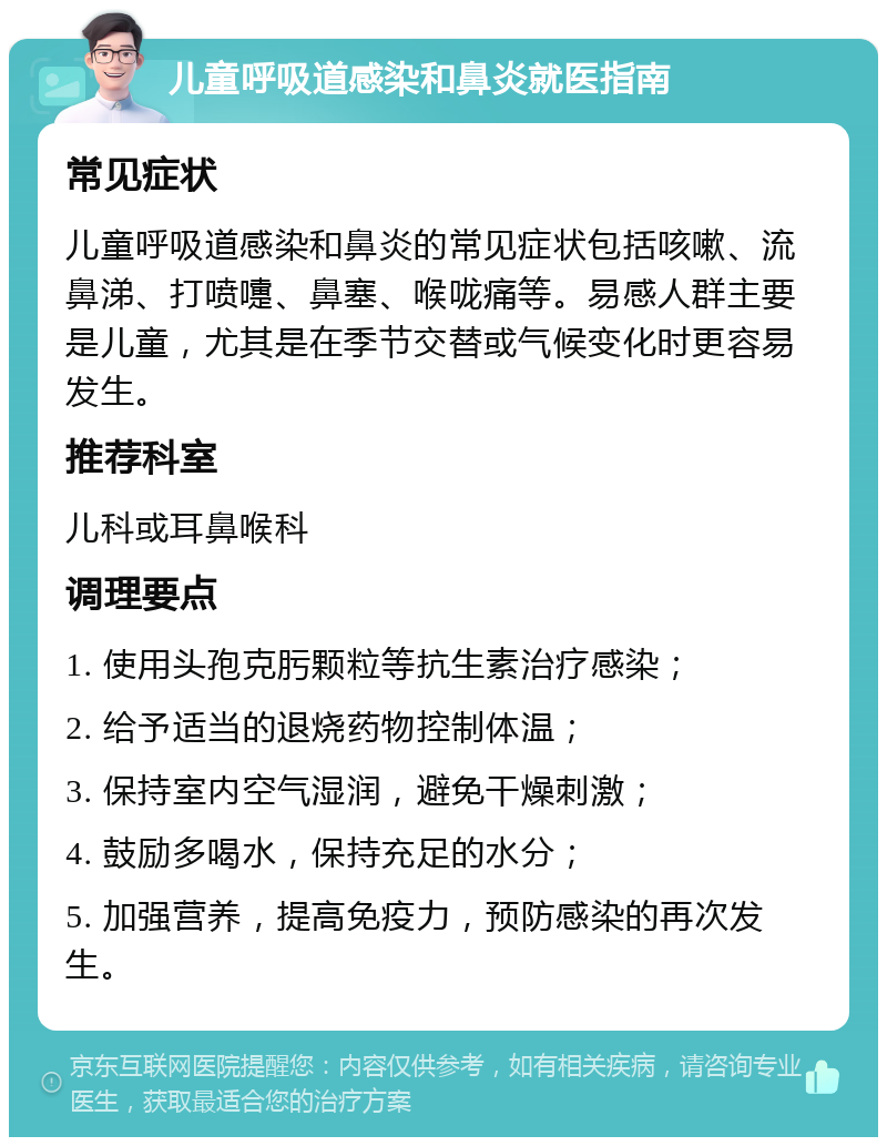 儿童呼吸道感染和鼻炎就医指南 常见症状 儿童呼吸道感染和鼻炎的常见症状包括咳嗽、流鼻涕、打喷嚏、鼻塞、喉咙痛等。易感人群主要是儿童，尤其是在季节交替或气候变化时更容易发生。 推荐科室 儿科或耳鼻喉科 调理要点 1. 使用头孢克肟颗粒等抗生素治疗感染； 2. 给予适当的退烧药物控制体温； 3. 保持室内空气湿润，避免干燥刺激； 4. 鼓励多喝水，保持充足的水分； 5. 加强营养，提高免疫力，预防感染的再次发生。