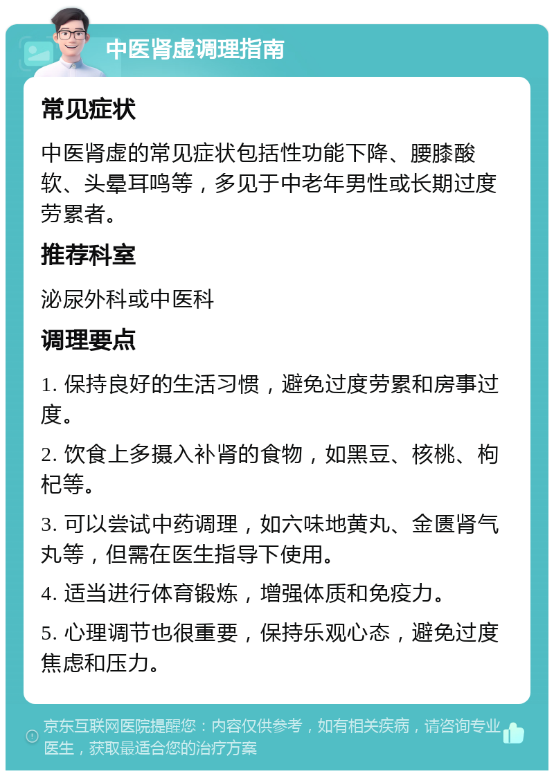 中医肾虚调理指南 常见症状 中医肾虚的常见症状包括性功能下降、腰膝酸软、头晕耳鸣等，多见于中老年男性或长期过度劳累者。 推荐科室 泌尿外科或中医科 调理要点 1. 保持良好的生活习惯，避免过度劳累和房事过度。 2. 饮食上多摄入补肾的食物，如黑豆、核桃、枸杞等。 3. 可以尝试中药调理，如六味地黄丸、金匮肾气丸等，但需在医生指导下使用。 4. 适当进行体育锻炼，增强体质和免疫力。 5. 心理调节也很重要，保持乐观心态，避免过度焦虑和压力。