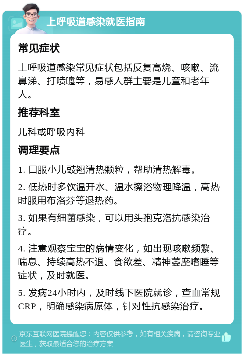 上呼吸道感染就医指南 常见症状 上呼吸道感染常见症状包括反复高烧、咳嗽、流鼻涕、打喷嚏等，易感人群主要是儿童和老年人。 推荐科室 儿科或呼吸内科 调理要点 1. 口服小儿豉翘清热颗粒，帮助清热解毒。 2. 低热时多饮温开水、温水擦浴物理降温，高热时服用布洛芬等退热药。 3. 如果有细菌感染，可以用头孢克洛抗感染治疗。 4. 注意观察宝宝的病情变化，如出现咳嗽频繁、喘息、持续高热不退、食欲差、精神萎靡嗜睡等症状，及时就医。 5. 发病24小时内，及时线下医院就诊，查血常规CRP，明确感染病原体，针对性抗感染治疗。