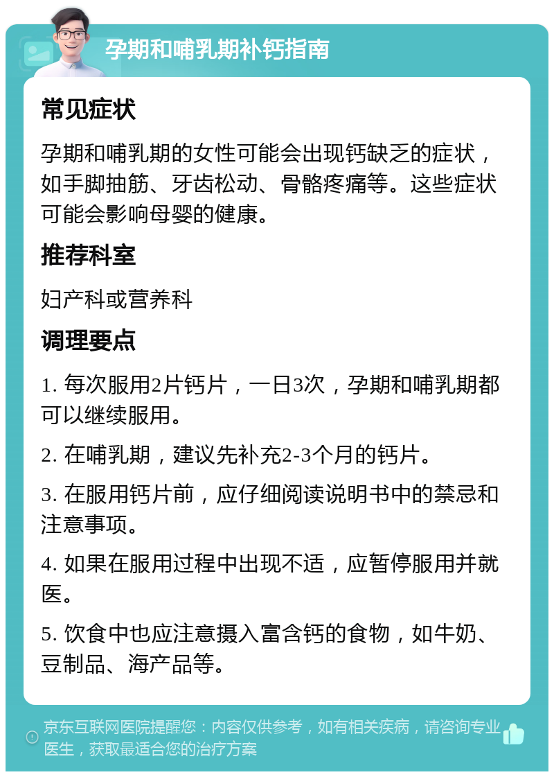 孕期和哺乳期补钙指南 常见症状 孕期和哺乳期的女性可能会出现钙缺乏的症状，如手脚抽筋、牙齿松动、骨骼疼痛等。这些症状可能会影响母婴的健康。 推荐科室 妇产科或营养科 调理要点 1. 每次服用2片钙片，一日3次，孕期和哺乳期都可以继续服用。 2. 在哺乳期，建议先补充2-3个月的钙片。 3. 在服用钙片前，应仔细阅读说明书中的禁忌和注意事项。 4. 如果在服用过程中出现不适，应暂停服用并就医。 5. 饮食中也应注意摄入富含钙的食物，如牛奶、豆制品、海产品等。