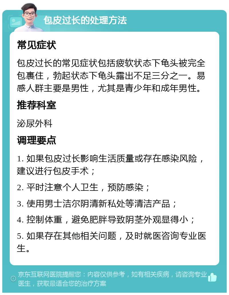 包皮过长的处理方法 常见症状 包皮过长的常见症状包括疲软状态下龟头被完全包裹住，勃起状态下龟头露出不足三分之一。易感人群主要是男性，尤其是青少年和成年男性。 推荐科室 泌尿外科 调理要点 1. 如果包皮过长影响生活质量或存在感染风险，建议进行包皮手术； 2. 平时注意个人卫生，预防感染； 3. 使用男士洁尔阴清新私处等清洁产品； 4. 控制体重，避免肥胖导致阴茎外观显得小； 5. 如果存在其他相关问题，及时就医咨询专业医生。