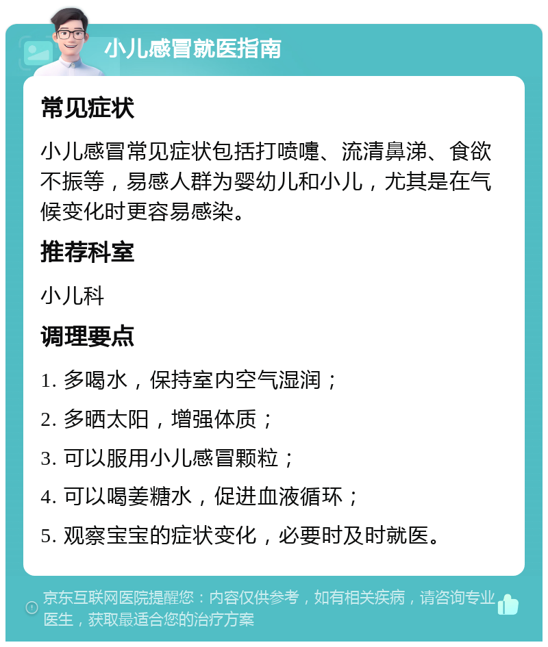 小儿感冒就医指南 常见症状 小儿感冒常见症状包括打喷嚏、流清鼻涕、食欲不振等，易感人群为婴幼儿和小儿，尤其是在气候变化时更容易感染。 推荐科室 小儿科 调理要点 1. 多喝水，保持室内空气湿润； 2. 多晒太阳，增强体质； 3. 可以服用小儿感冒颗粒； 4. 可以喝姜糖水，促进血液循环； 5. 观察宝宝的症状变化，必要时及时就医。