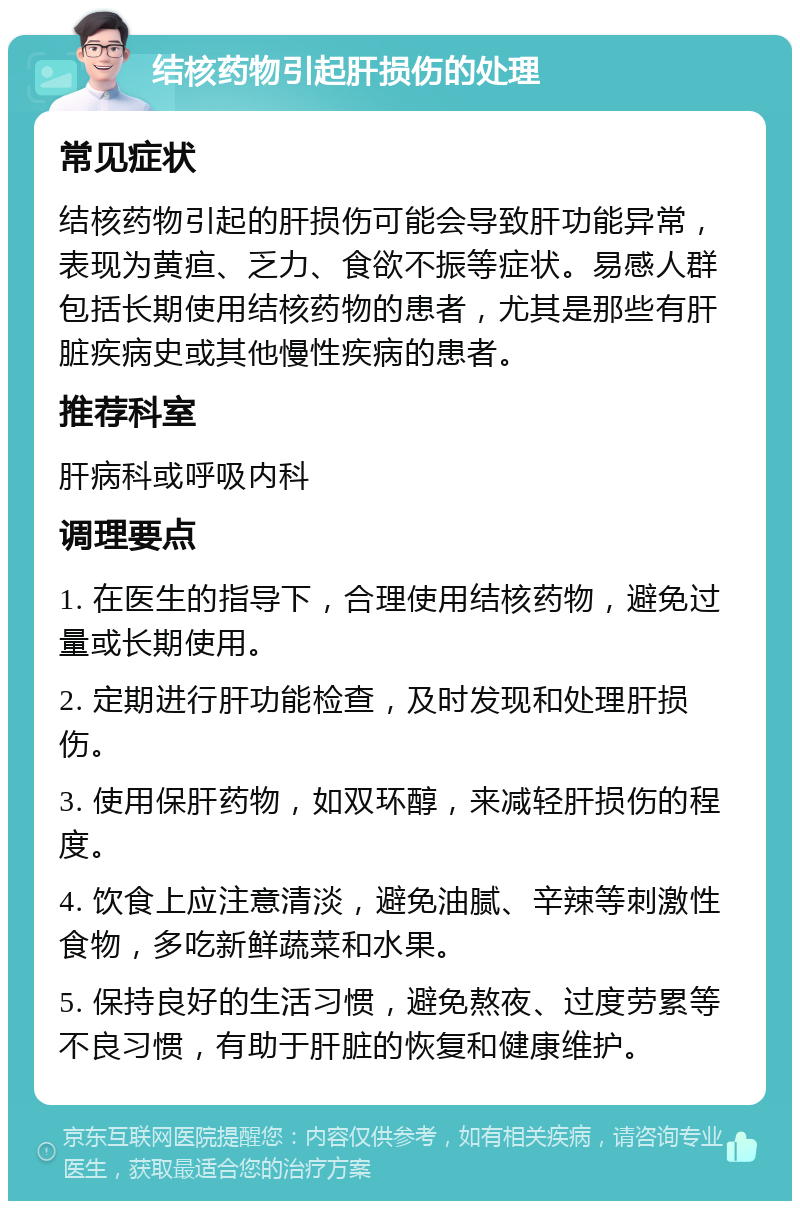 结核药物引起肝损伤的处理 常见症状 结核药物引起的肝损伤可能会导致肝功能异常，表现为黄疸、乏力、食欲不振等症状。易感人群包括长期使用结核药物的患者，尤其是那些有肝脏疾病史或其他慢性疾病的患者。 推荐科室 肝病科或呼吸内科 调理要点 1. 在医生的指导下，合理使用结核药物，避免过量或长期使用。 2. 定期进行肝功能检查，及时发现和处理肝损伤。 3. 使用保肝药物，如双环醇，来减轻肝损伤的程度。 4. 饮食上应注意清淡，避免油腻、辛辣等刺激性食物，多吃新鲜蔬菜和水果。 5. 保持良好的生活习惯，避免熬夜、过度劳累等不良习惯，有助于肝脏的恢复和健康维护。