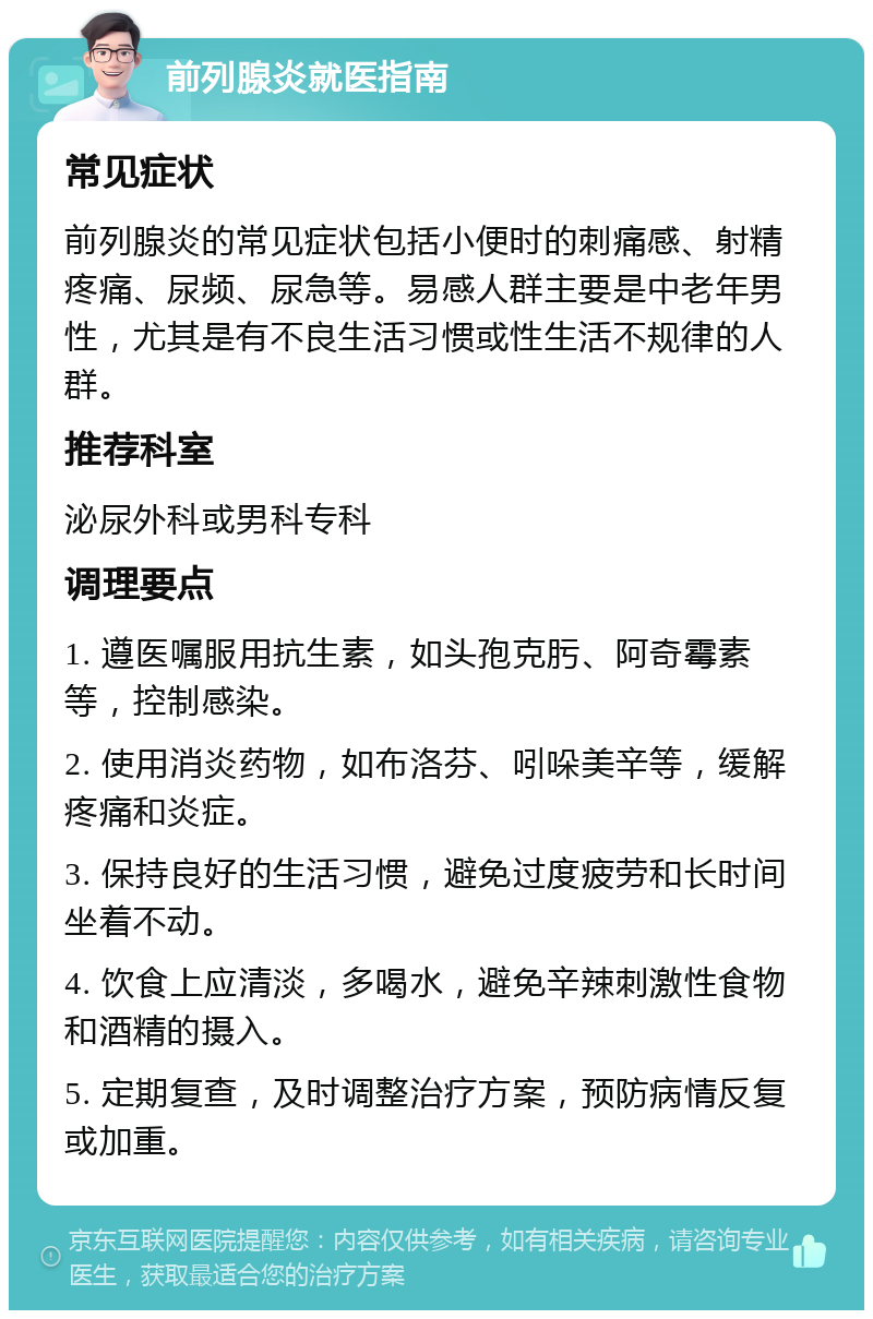 前列腺炎就医指南 常见症状 前列腺炎的常见症状包括小便时的刺痛感、射精疼痛、尿频、尿急等。易感人群主要是中老年男性，尤其是有不良生活习惯或性生活不规律的人群。 推荐科室 泌尿外科或男科专科 调理要点 1. 遵医嘱服用抗生素，如头孢克肟、阿奇霉素等，控制感染。 2. 使用消炎药物，如布洛芬、吲哚美辛等，缓解疼痛和炎症。 3. 保持良好的生活习惯，避免过度疲劳和长时间坐着不动。 4. 饮食上应清淡，多喝水，避免辛辣刺激性食物和酒精的摄入。 5. 定期复查，及时调整治疗方案，预防病情反复或加重。