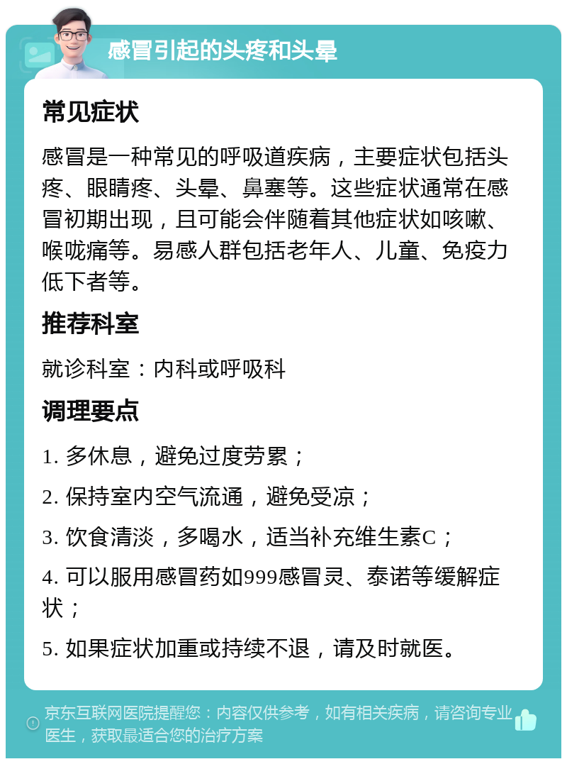 感冒引起的头疼和头晕 常见症状 感冒是一种常见的呼吸道疾病，主要症状包括头疼、眼睛疼、头晕、鼻塞等。这些症状通常在感冒初期出现，且可能会伴随着其他症状如咳嗽、喉咙痛等。易感人群包括老年人、儿童、免疫力低下者等。 推荐科室 就诊科室：内科或呼吸科 调理要点 1. 多休息，避免过度劳累； 2. 保持室内空气流通，避免受凉； 3. 饮食清淡，多喝水，适当补充维生素C； 4. 可以服用感冒药如999感冒灵、泰诺等缓解症状； 5. 如果症状加重或持续不退，请及时就医。