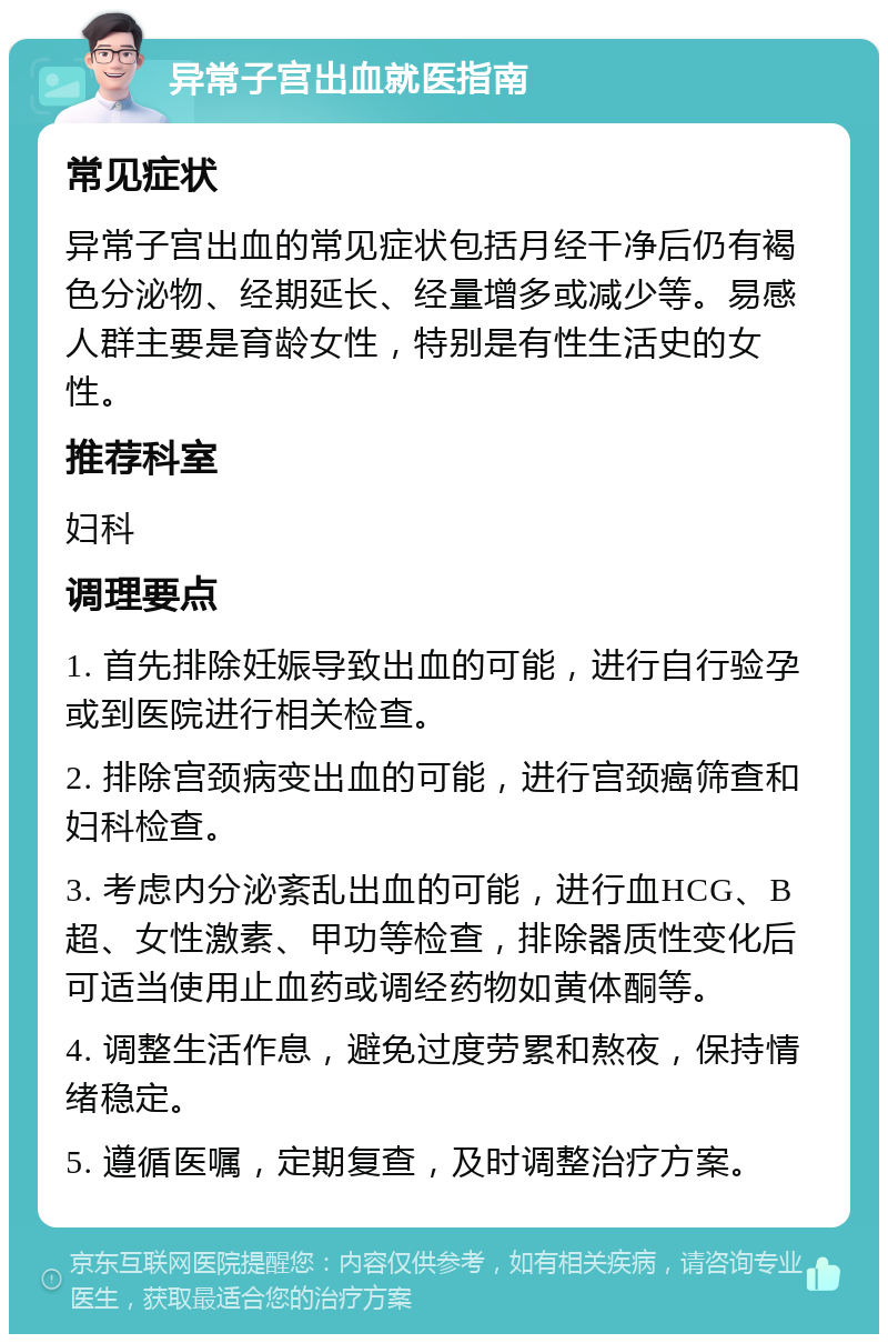 异常子宫出血就医指南 常见症状 异常子宫出血的常见症状包括月经干净后仍有褐色分泌物、经期延长、经量增多或减少等。易感人群主要是育龄女性，特别是有性生活史的女性。 推荐科室 妇科 调理要点 1. 首先排除妊娠导致出血的可能，进行自行验孕或到医院进行相关检查。 2. 排除宫颈病变出血的可能，进行宫颈癌筛查和妇科检查。 3. 考虑内分泌紊乱出血的可能，进行血HCG、B超、女性激素、甲功等检查，排除器质性变化后可适当使用止血药或调经药物如黄体酮等。 4. 调整生活作息，避免过度劳累和熬夜，保持情绪稳定。 5. 遵循医嘱，定期复查，及时调整治疗方案。