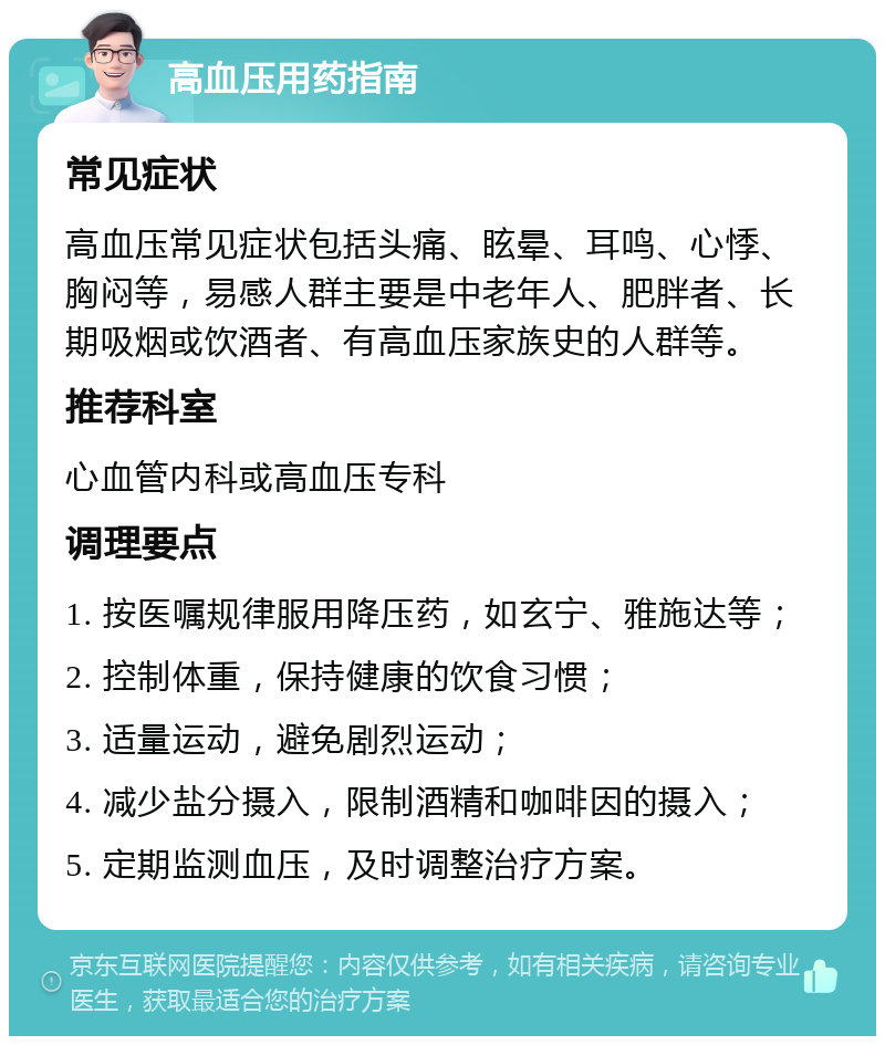 高血压用药指南 常见症状 高血压常见症状包括头痛、眩晕、耳鸣、心悸、胸闷等，易感人群主要是中老年人、肥胖者、长期吸烟或饮酒者、有高血压家族史的人群等。 推荐科室 心血管内科或高血压专科 调理要点 1. 按医嘱规律服用降压药，如玄宁、雅施达等； 2. 控制体重，保持健康的饮食习惯； 3. 适量运动，避免剧烈运动； 4. 减少盐分摄入，限制酒精和咖啡因的摄入； 5. 定期监测血压，及时调整治疗方案。