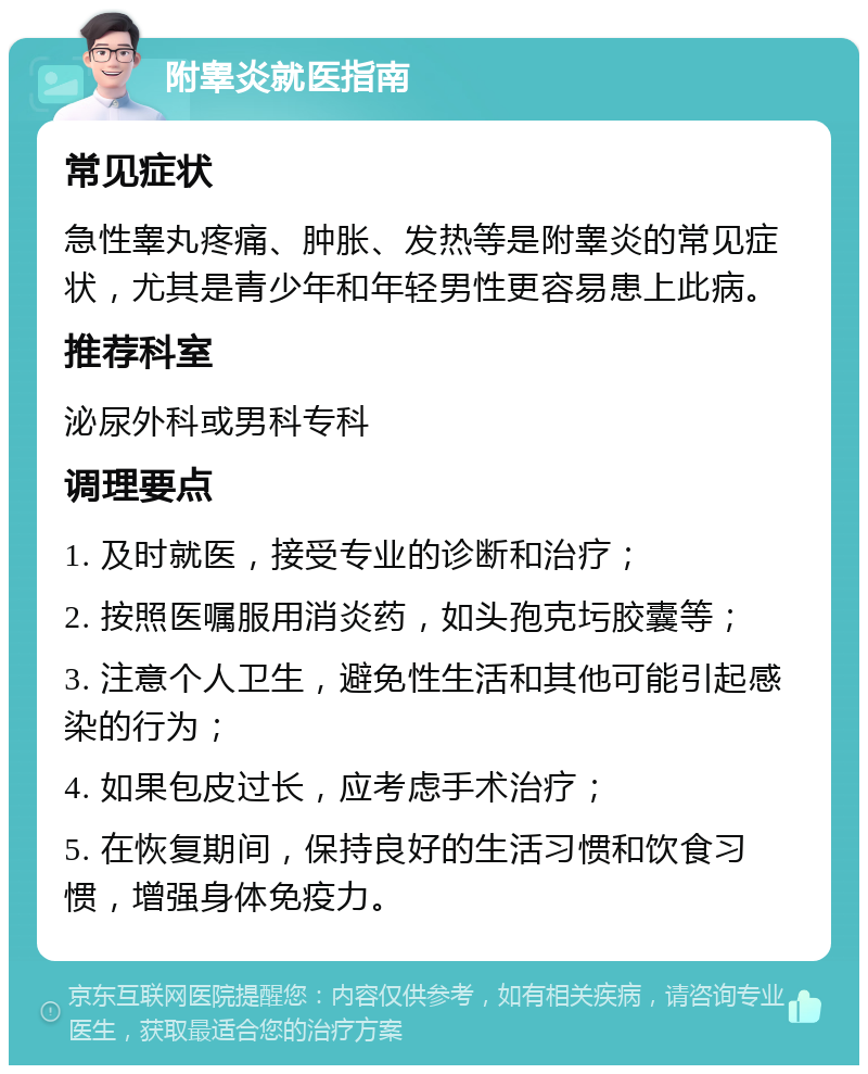 附睾炎就医指南 常见症状 急性睾丸疼痛、肿胀、发热等是附睾炎的常见症状，尤其是青少年和年轻男性更容易患上此病。 推荐科室 泌尿外科或男科专科 调理要点 1. 及时就医，接受专业的诊断和治疗； 2. 按照医嘱服用消炎药，如头孢克圬胶囊等； 3. 注意个人卫生，避免性生活和其他可能引起感染的行为； 4. 如果包皮过长，应考虑手术治疗； 5. 在恢复期间，保持良好的生活习惯和饮食习惯，增强身体免疫力。