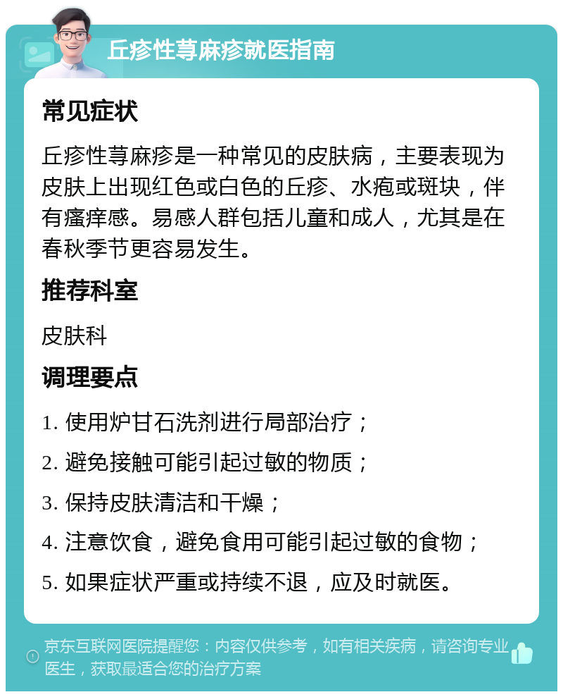 丘疹性荨麻疹就医指南 常见症状 丘疹性荨麻疹是一种常见的皮肤病，主要表现为皮肤上出现红色或白色的丘疹、水疱或斑块，伴有瘙痒感。易感人群包括儿童和成人，尤其是在春秋季节更容易发生。 推荐科室 皮肤科 调理要点 1. 使用炉甘石洗剂进行局部治疗； 2. 避免接触可能引起过敏的物质； 3. 保持皮肤清洁和干燥； 4. 注意饮食，避免食用可能引起过敏的食物； 5. 如果症状严重或持续不退，应及时就医。