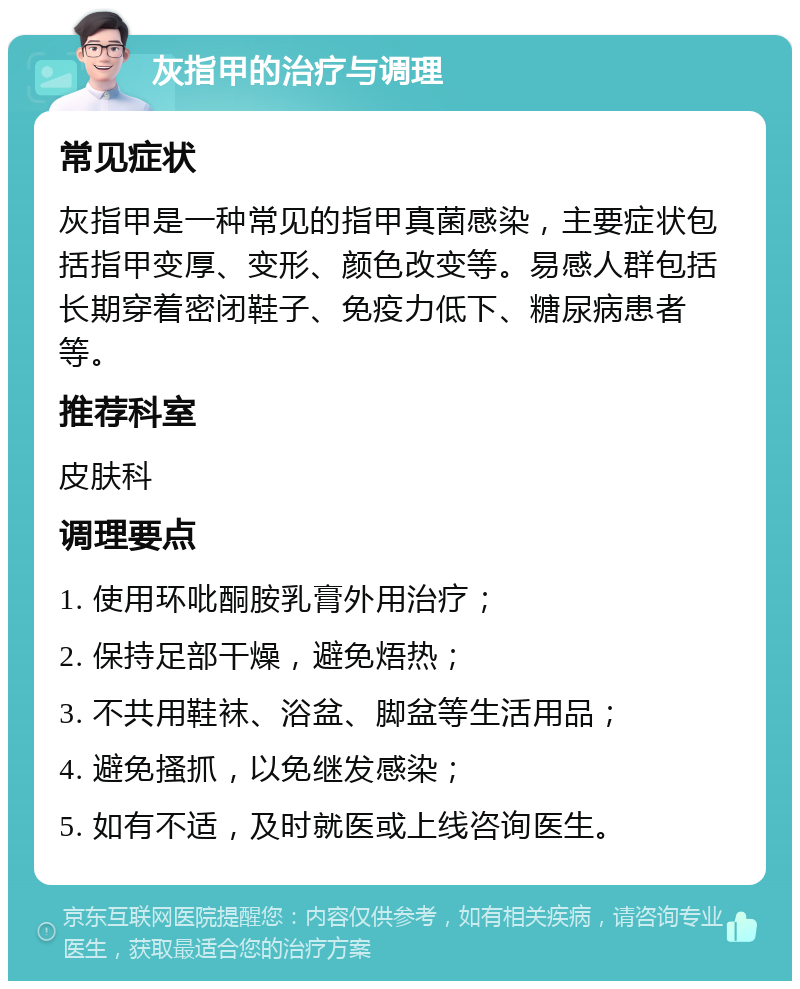 灰指甲的治疗与调理 常见症状 灰指甲是一种常见的指甲真菌感染，主要症状包括指甲变厚、变形、颜色改变等。易感人群包括长期穿着密闭鞋子、免疫力低下、糖尿病患者等。 推荐科室 皮肤科 调理要点 1. 使用环吡酮胺乳膏外用治疗； 2. 保持足部干燥，避免焐热； 3. 不共用鞋袜、浴盆、脚盆等生活用品； 4. 避免搔抓，以免继发感染； 5. 如有不适，及时就医或上线咨询医生。