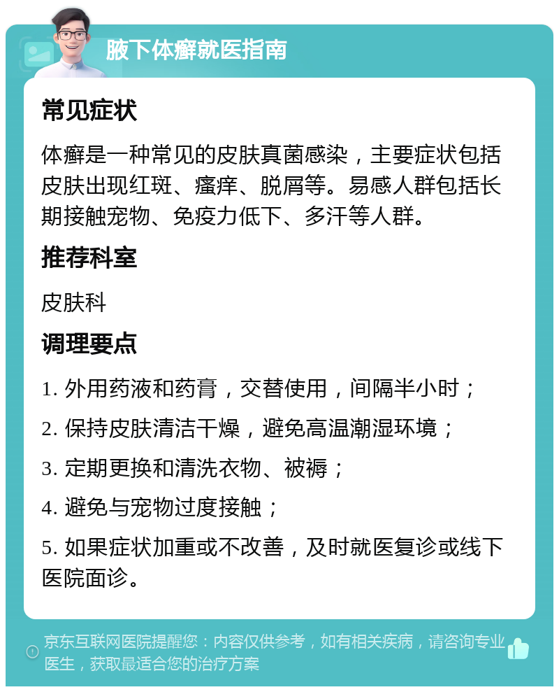 腋下体癣就医指南 常见症状 体癣是一种常见的皮肤真菌感染，主要症状包括皮肤出现红斑、瘙痒、脱屑等。易感人群包括长期接触宠物、免疫力低下、多汗等人群。 推荐科室 皮肤科 调理要点 1. 外用药液和药膏，交替使用，间隔半小时； 2. 保持皮肤清洁干燥，避免高温潮湿环境； 3. 定期更换和清洗衣物、被褥； 4. 避免与宠物过度接触； 5. 如果症状加重或不改善，及时就医复诊或线下医院面诊。