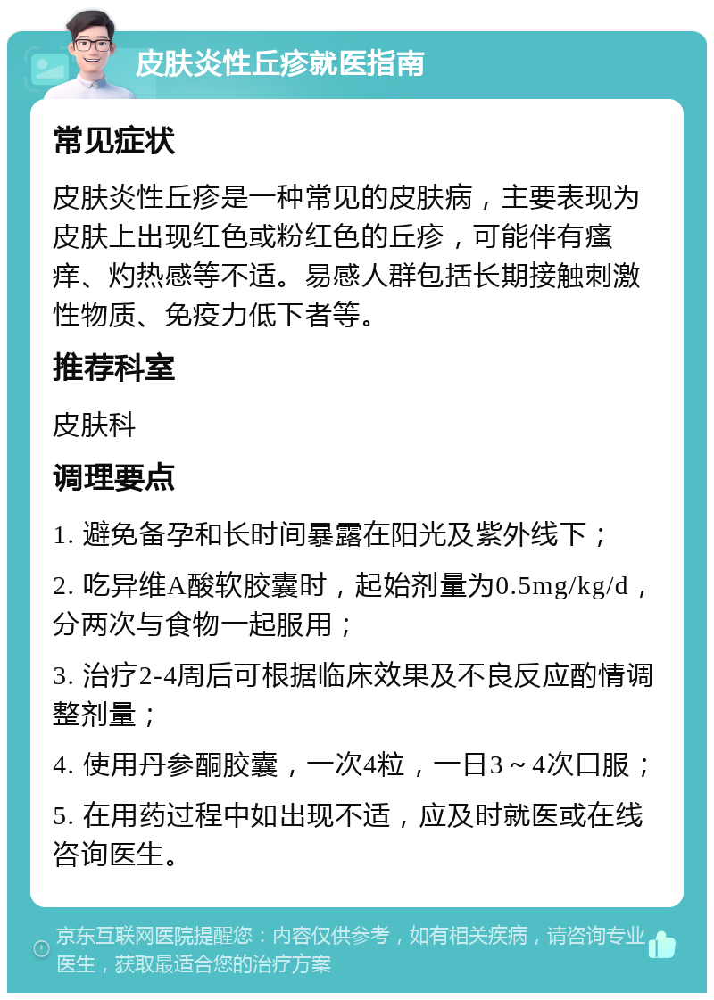 皮肤炎性丘疹就医指南 常见症状 皮肤炎性丘疹是一种常见的皮肤病，主要表现为皮肤上出现红色或粉红色的丘疹，可能伴有瘙痒、灼热感等不适。易感人群包括长期接触刺激性物质、免疫力低下者等。 推荐科室 皮肤科 调理要点 1. 避免备孕和长时间暴露在阳光及紫外线下； 2. 吃异维A酸软胶囊时，起始剂量为0.5mg/kg/d，分两次与食物一起服用； 3. 治疗2-4周后可根据临床效果及不良反应酌情调整剂量； 4. 使用丹参酮胶囊，一次4粒，一日3～4次口服； 5. 在用药过程中如出现不适，应及时就医或在线咨询医生。