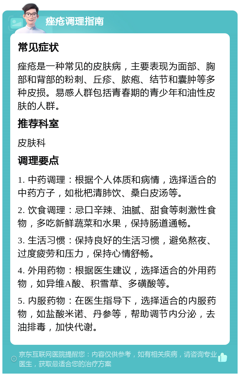 痤疮调理指南 常见症状 痤疮是一种常见的皮肤病，主要表现为面部、胸部和背部的粉刺、丘疹、脓疱、结节和囊肿等多种皮损。易感人群包括青春期的青少年和油性皮肤的人群。 推荐科室 皮肤科 调理要点 1. 中药调理：根据个人体质和病情，选择适合的中药方子，如枇杷清肺饮、桑白皮汤等。 2. 饮食调理：忌口辛辣、油腻、甜食等刺激性食物，多吃新鲜蔬菜和水果，保持肠道通畅。 3. 生活习惯：保持良好的生活习惯，避免熬夜、过度疲劳和压力，保持心情舒畅。 4. 外用药物：根据医生建议，选择适合的外用药物，如异维A酸、积雪草、多磺酸等。 5. 内服药物：在医生指导下，选择适合的内服药物，如盐酸米诺、丹参等，帮助调节内分泌，去油排毒，加快代谢。