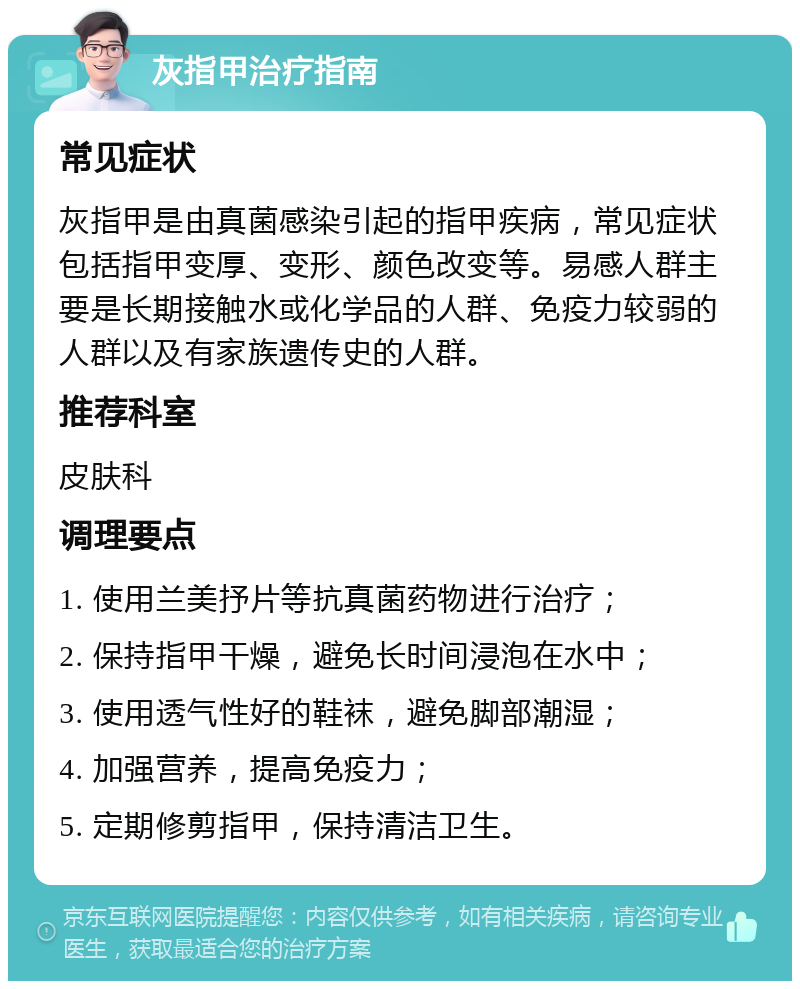 灰指甲治疗指南 常见症状 灰指甲是由真菌感染引起的指甲疾病，常见症状包括指甲变厚、变形、颜色改变等。易感人群主要是长期接触水或化学品的人群、免疫力较弱的人群以及有家族遗传史的人群。 推荐科室 皮肤科 调理要点 1. 使用兰美抒片等抗真菌药物进行治疗； 2. 保持指甲干燥，避免长时间浸泡在水中； 3. 使用透气性好的鞋袜，避免脚部潮湿； 4. 加强营养，提高免疫力； 5. 定期修剪指甲，保持清洁卫生。