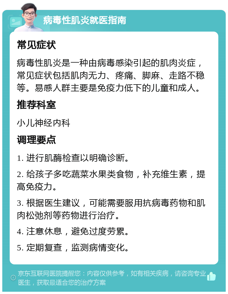 病毒性肌炎就医指南 常见症状 病毒性肌炎是一种由病毒感染引起的肌肉炎症，常见症状包括肌肉无力、疼痛、脚麻、走路不稳等。易感人群主要是免疫力低下的儿童和成人。 推荐科室 小儿神经内科 调理要点 1. 进行肌酶检查以明确诊断。 2. 给孩子多吃蔬菜水果类食物，补充维生素，提高免疫力。 3. 根据医生建议，可能需要服用抗病毒药物和肌肉松弛剂等药物进行治疗。 4. 注意休息，避免过度劳累。 5. 定期复查，监测病情变化。