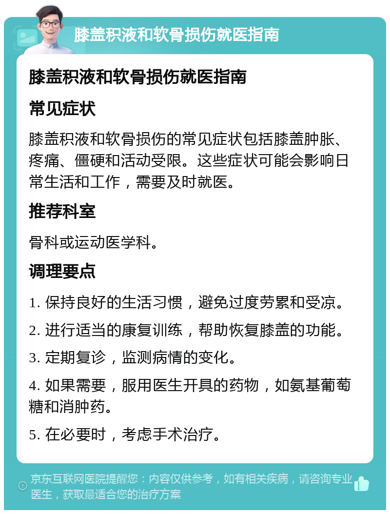 膝盖积液和软骨损伤就医指南 膝盖积液和软骨损伤就医指南 常见症状 膝盖积液和软骨损伤的常见症状包括膝盖肿胀、疼痛、僵硬和活动受限。这些症状可能会影响日常生活和工作，需要及时就医。 推荐科室 骨科或运动医学科。 调理要点 1. 保持良好的生活习惯，避免过度劳累和受凉。 2. 进行适当的康复训练，帮助恢复膝盖的功能。 3. 定期复诊，监测病情的变化。 4. 如果需要，服用医生开具的药物，如氨基葡萄糖和消肿药。 5. 在必要时，考虑手术治疗。