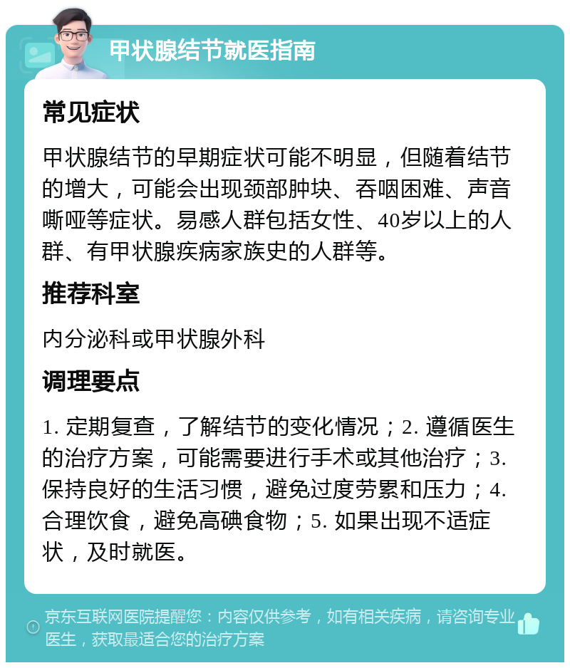 甲状腺结节就医指南 常见症状 甲状腺结节的早期症状可能不明显，但随着结节的增大，可能会出现颈部肿块、吞咽困难、声音嘶哑等症状。易感人群包括女性、40岁以上的人群、有甲状腺疾病家族史的人群等。 推荐科室 内分泌科或甲状腺外科 调理要点 1. 定期复查，了解结节的变化情况；2. 遵循医生的治疗方案，可能需要进行手术或其他治疗；3. 保持良好的生活习惯，避免过度劳累和压力；4. 合理饮食，避免高碘食物；5. 如果出现不适症状，及时就医。